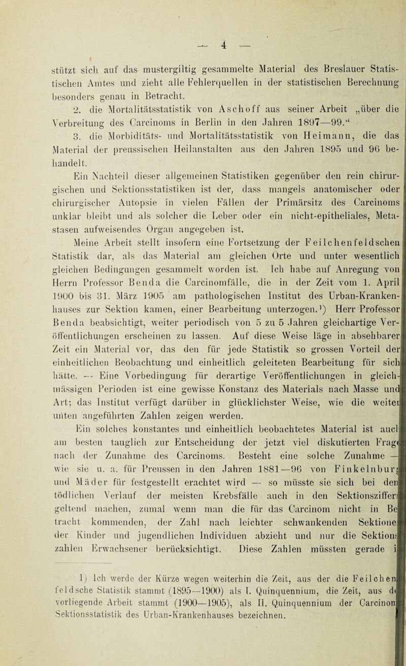 stützt sich auf das mustergiltig gesammelte Material des Breslauer Statis¬ tischen Amtes und zieht alle Fehlerquellen in der statistischen Berechnung besonders genau in Betracht. 2. die Mortalitätsstatistik von Asch off aus seiner Arbeit „über die Verbreitung des Carcinoms in Berlin in den Jahren 1897—99.“ 3. die Morbiditäts- und Mortalitätsstatistik von Heimann, die das Material der preussischen Heilanstalten aus den Jahren 1895 und 96 be¬ handelt. Ein Nachteil dieser allgemeinen Statistiken gegenüber den rein chirur¬ gischen und Sektionsstatistiken ist der, dass mangels anatomischer oder chirurgischer Autopsie in vielen Fällen der Primärsitz des Carcinoms unklar bleibt und als solcher die Leber oder ein nicht-epitheliales, Meta¬ stasen aufweisendes Organ angegeben ist. Meine Arbeit stellt insofern eine Fortsetzung der Feilchenfeldschen Statistik dar, als das Material am gleichen Orte und unter wesentlich gleichen Bedingungen gesammelt worden ist. Ich habe auf Anregung von Herrn Professor Benda die Carcinomfälle, die in der Zeit vom 1. April 1900 bis 31. März 1905 am pathologischen Institut des Urban-Kranken¬ hauses zur Sektion kamen, einer Bearbeitung unterzogen.1) Herr Professor Benda beabsichtigt, weiter periodisch von 5 zu 5 Jahren gleichartige Ver¬ öffentlichungen erscheinen zu lassen. Auf diese Weise läge in absehbarer Zeit ein Material vor, das den für jede Statistik so grossen Vorteil derj einheitlichen Beobachtung und einheitlich geleiteten Bearbeitung für siclil hätte. —- Eine Vorbedingung für derartige Veröffentlichungen in gleich-j mässigen Perioden ist eine gewisse Konstanz des Materials nach Masse um Art: das Institut verfügt darüber in glücklichster Weise, wie die weiteij unten angeführten Zahlen zeigen werden. Ein solches konstantes und einheitlich beobachtetes Material ist auch am besten tauglich zur Entscheidung der jetzt viel diskutierten Frag« nach der Zunahme des Carcinoms. Besteht eine solche Zunahme wie sie u. a. für Preussen in den Jahren 1881—96 von Finkelnburg und Mäder für festgestellt erachtet wird — so müsste sie sich bei den| tödlichen Verlauf der meisten Krebsfälle auch in den Sektionsziffer] geltend machen, zumal wenn man die für das Carcinom nicht in BcJ tracht kommenden, der Zahl nach leichter schwankenden Sektionei der Kinder und jugendlichen Individuen abzieht und nur die Sektiom zahlen Erwachsener berücksichtigt. Diese Zahlen müssten gerade i| 1) Ich werde der Kürze wegen weiterhin die Zeit, aus der die Feilchenl feldsche Statistik stammt (1895—1900) als 1. Quinquennium, die Zeit, aus d<| vorliegende Arbeit stammt (1900—1905), als II. Quinquennium der CarcinonJ Sektionsstatistik des Urban-Krankenhauses bezeichnen.