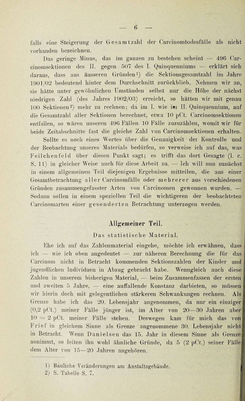 falls eine Steigerung der Gesamtzahl der Carcinomtodesfälle als nicht vorhanden bezeichnen. Das geringe Minus, das im ganzen zu bestehen scheint — 496 Car¬ einomsektionen des 11. gegen 507 des I. Quinquenniums — erklärt sich daraus, dass aus äusseren Gründen1) die Sektionsgesamtzahl im Jahre 1901/02 bedeutend hinter dem Durchschnitt zurückblieb. Nehmen wir an, sie hätte unter gewöhnlichen Umständen selbst nur die Höhe der nächst niedrigen Zahl (des Jahres 1902/03) erreicht, so hätten wir mit genau 100 Sektionen2) mehr zu rechnen; da im I. wie im IT. Quinquennium, auf die Gesamtzahl aller Sektionen berechnet, etwa 10 pCt. Carcinomsektionen entfallen, so wären unseren 496 Fällen 10 Fälle zuzuzählen, womit wir für beide Zeitabschnitte fast die gleiche Zahl von Carcinomsektionen erhalten. Sollte es noch eines Wortes über die Genauigkeit der Kontrolle und der Beobachtung unseres Materials bedürfen, so verweise ich auf das, was Feilchenfeld über diesen Punkt sagt; es trifft das dort Gesagte (1. c. S. 11) in gleicher Weise auch für diese Arbeit zu. — Ich will nun zunächst in einem allgemeinen Teil diejenigen Ergebnisse mitteilen, die aus einer Gesamtbetrachtung aller Carcinomfälle oder mehrerer aus verschiedenen Gründen zusammengefasster Arten von Carcinomen gewonnen wurden. — Sodann sollen in einem speziellen Teil die wichtigeren der beobachteten Carcinomarten einer gesonderten Betrachtung unterzogen werden. Allgemeiner Teil. Das statistische Material. Ehe ich auf das Zahlenmaterial eingehe, möchte ich erwähnen, dass ich — wie ich oben angedeutet — zur näheren Berechnung die für das Carcinom nicht in Betracht kommenden Sektionszahlen der Kinder und jugendlichen Individuen in Abzug gebracht habe. Wenngleich auch diese Zahlen in unserem bisherigen Material, — beim Zusammenfassen der ersten und zweiten 5 Jahre, — eine auffallende Konstanz darbieten, so müssen wir hierin doch mit gelegentlichen stärkeren Schwankungen rechnen. Als Grenze habe ich das 20. Lebensjahr angenommen, da nur ein einziger (0,2 pCt.) meiner Fälle jünger ist, im Alter von 20—30 Jahren aber 10 = 2 pCt. meiner Fälle stehen. Deswegen kam für mich das von Frief in gleichem Sinne als Grenze angenommene 30. Lebensjahr nicht in Betracht. Wenn Danielsen das 15. Jahr in diesem Sinne als GrenzeI annimmt, so leiten ihn wohl ähnliche Gründe, da 5 (2 pCt.) seiner Fälle dem Alter von 15—20 Jahren angehören. 1) Bauliche Veränderungen am Anstaltsgebäude. 2) S. Tabelle S. 7. /