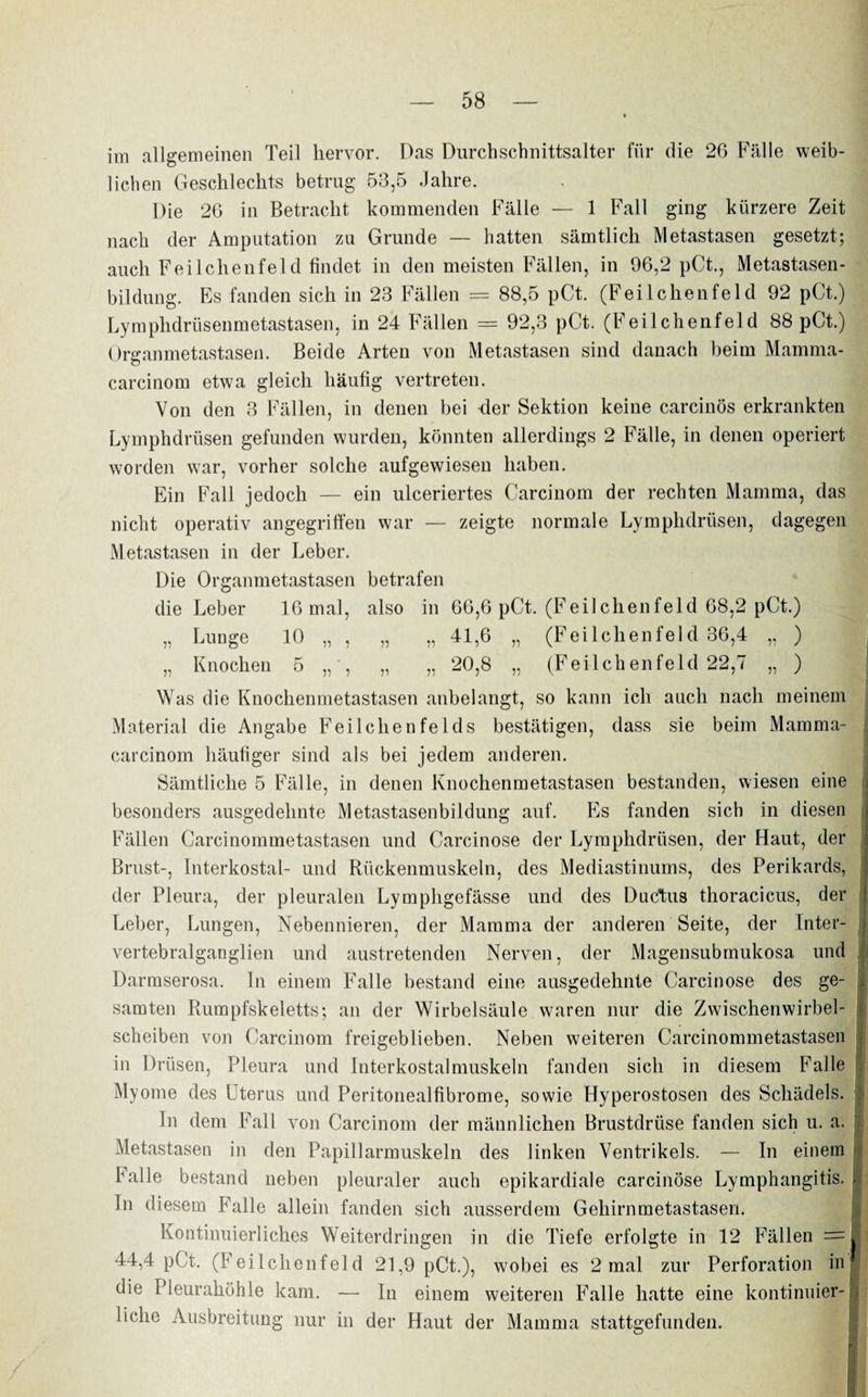im allgemeinen Teil hervor. Das Durchschnittsalter für die 26 Fälle weib¬ lichen Geschlechts betrug 53,5 Jahre. Die 26 in Betracht kommenden Fälle — 1 Fall ging kürzere Zeit nach der Amputation zu Grunde — hatten sämtlich Metastasen gesetzt; auch Feilchenfeid findet in den meisten Fällen, in 96,2 pCt., Metastasen¬ bildung. Es fanden sich in 23 Fällen = 88,5 pCt. (Feilchenfeld 92 pCt.) Lymphdrüsenmetastasen, in 24 Fällen = 92,3 pCt. (Feilchenfeld 88 pCt.) Organmetastasen. Beide Arten von Metastasen sind danach beim Mamma- carcinom etwa gleich häufig vertreten. Von den 3 Fällen, in denen bei der Sektion keine carcinös erkrankten Lymphdrüsen gefunden wurden, könnten allerdings 2 Fälle, in denen operiert worden war, vorher solche aufgewiesen haben. Ein Fall jedoch — ein ulceriertes Carcinom der rechten Mamma, das nicht operativ angegriffen war — zeigte normale Lymphdrüsen, dagegen Metastasen in der Leber. Die Organmetastasen betrafen die Leber 16 mal, also in 66,6 pCt. (Feilchenfeld 68,2 pCt.) „ Lunge 10 „ , „ „ 41,6 „ (Feilchenfeld 36,4 „ ) „ Knochen 5 „ , „ „ 20,8 „ (Feilchenfeld 22,7 „ ) Was die Knochenmetastasen anbelangt, so kann ich auch nach meinem Material die Angabe Feilchenfelds bestätigen, dass sie beim Mamma- carcinom häufiger sind als bei jedem anderen. Sämtliche 5 Fälle, in denen Knochenmetastasen bestanden, wiesen eine besonders ausgedehnte Metastasenbildung auf. Es fanden sich in diesen Fällen Carcinommetastasen und Carcinose der Lymphdrüsen, der Haut, der Brust-, Interkostal- und Rückenmuskeln, des Mediastinums, des Perikards, der Pleura, der pleuralen Lymphgefässe und des Ductus thoracicus, der Leber, Lungen, Nebennieren, der Mamma der anderen Seite, der Inter- , vertebralganglien und austretenden Nerven, der Magensubmukosa und Darmserosa. In einem Falle bestand eine ausgedehnte Carcinose des ge- . samten Rumpfskeletts; an der Wirbelsäule waren nur die Zwischenwirbel- scheiben von Carcinom freigeblieben. Neben weiteren Carcinommetastasen in Drüsen, Pleura und Interkostalmuskeln fanden sich in diesem Falle Myome des Uterus und Peritonealfibrome, sowie Hyperostosen des Schädels. . In dem Fall von Carcinom der männlichen Brustdrüse fanden sich u. a. Metastasen in den Papillarmuskeln des linken Ventrikels. — In einem Falle bestand neben pleuraler auch epikardiale carcinose Lymphangitis. . ln diesem Falle allein fanden sich ausserdem Gehirnmetastasen. Kontinuierliches Weiterdringen in die Tiefe erfolgte in 12 Fällen =1 44,4 pCt. (Feilchenfeld 21,9 pCt.), wobei es 2 mal zur Perforation in die Pleurahöhle kam. — In einem weiteren Falle hatte eine kontinuier¬ liche Ausbreitung nur in der Haut der Mamma stattgefunden.