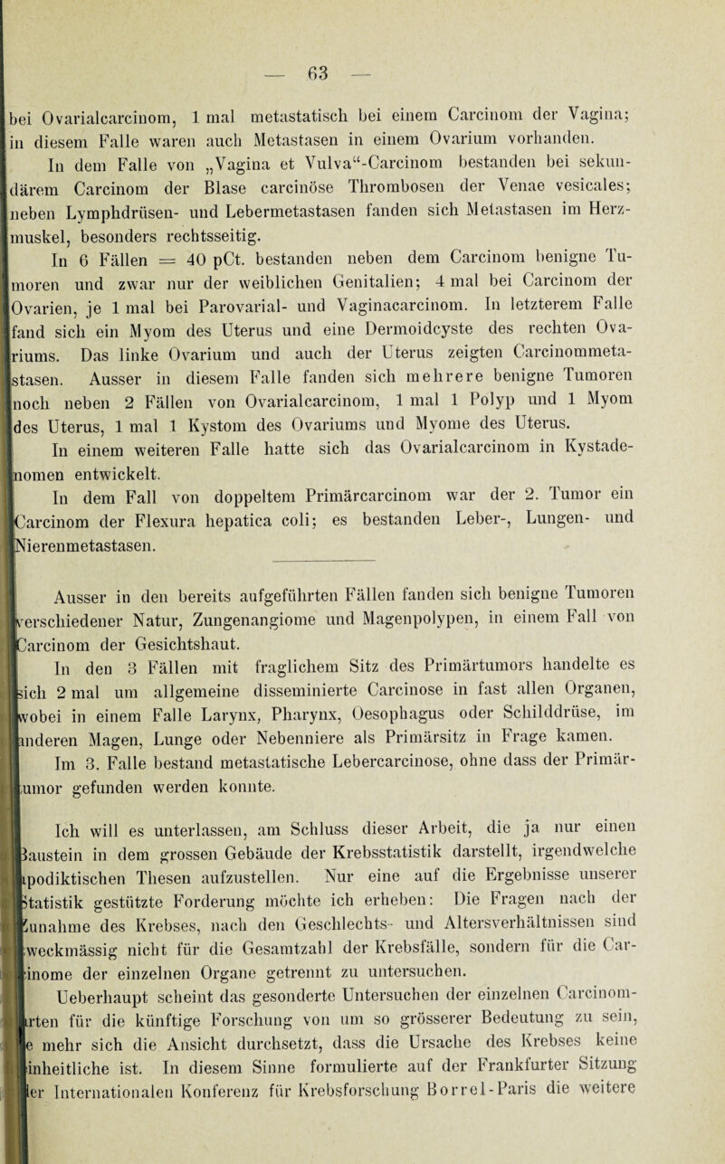 bei Ovarialcarcinom, 1 mal metastatiscli bei einem Carcinom der Vagina; ■ in diesem Falle waren auch Metastasen in einem Ovarium vorhanden. In dem Falle von „Vagina et Vulvau-Carcinom bestanden bei sekun- Idärem Carcinom der Blase carcinöse Thrombosen der Venae vesicales; Ineben Lymphdriisen- und Lebermetastasen fanden sich Metastasen im Herz- imuskel, besonders rechtsseitig. In 6 Fällen = 40 pCt. bestanden neben dem Carcinom benigne Tu- Imoren und zwar nur der weiblichen Genitalien; 4 mal bei Carcinom der ln,mn'nn ln i mal hm PuTnvüviH.l- unfl Vannonrcinom. In letzterem Falle