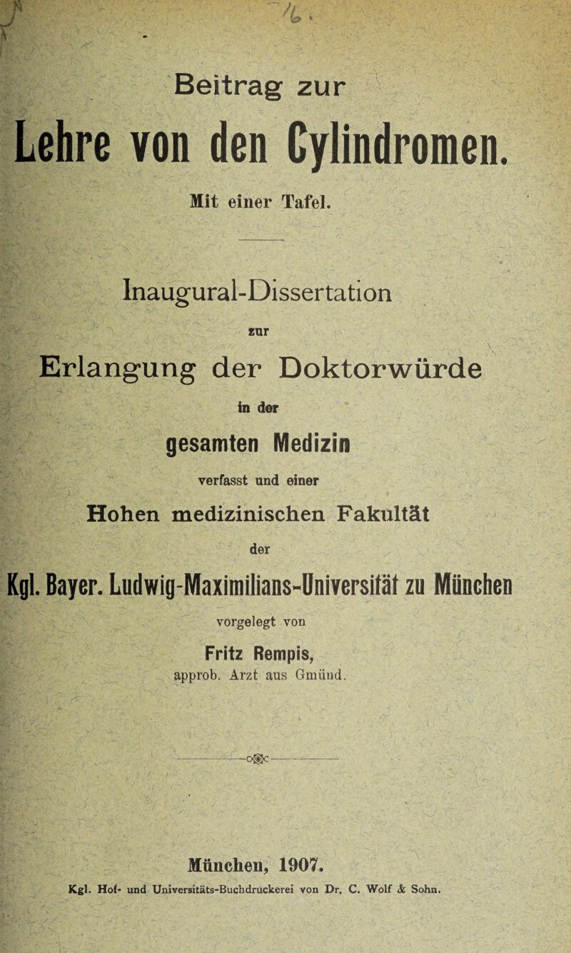 n 4. Beitrag zur Lehre von den Cylindromen. Mit einer Tafel. Inaugural-Dissertation Erlangung der Doktorwürde in dor gesamten Medizin verfasst und einer Hohen medizinischen Fakultät der Kgl. Bayer. Ludwig-Maximilians-Universilät zu München vorgelegt von Fritz Rempis, approb. Arzt aus Gmünd. -c®c München, 1907. Kgl. Hof- und Universitäts-Buchdruckerei von Dr. C. Wolf & Sohn.