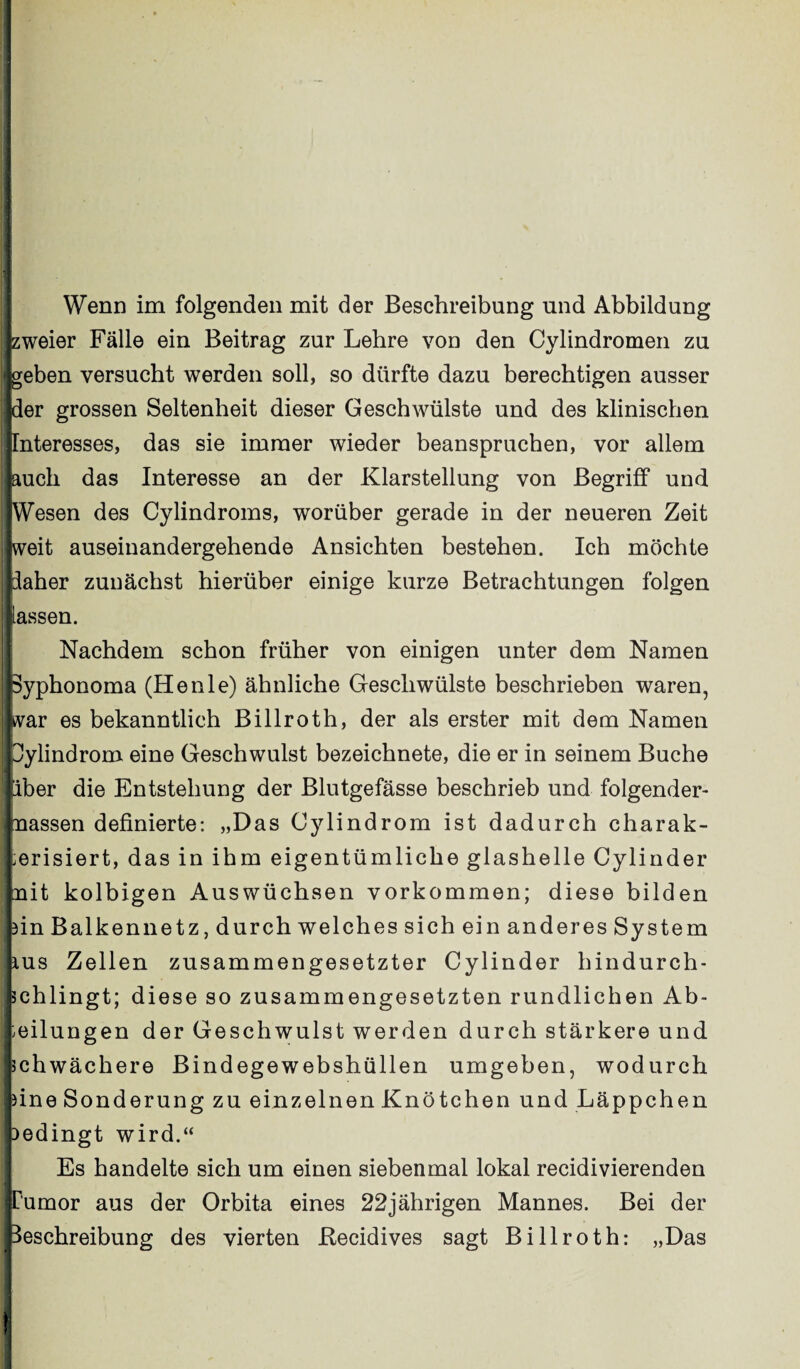 Wenn im folgenden mit der Beschreibung und Abbildung {zweier Fälle ein Beitrag zur Lehre von den Cylindromen zu »[geben versucht werden soll, so dürfte dazu berechtigen ausser [der grossen Seltenheit dieser Geschwülste und des klinischen [Interesses, das sie immer wieder beanspruchen, vor allem jauch das Interesse an der Klarstellung von Begriff und [Wesen des Cylindroms, worüber gerade in der neueren Zeit [weit auseinandergehende Ansichten bestehen. Ich möchte [daher zunächst hierüber einige kurze Betrachtungen folgen lassen. Nachdem schon früher von einigen unter dem Namen pyphonoma (Henle) ähnliche Geschwülste beschrieben waren, kvar es bekanntlich Billroth, der als erster mit dem Namen Ipylindrom eine Geschwulst bezeichnete, die er in seinem Buche [aber die Entstehung der Blutgefässe beschrieb und folgender- Jmassen definierte: „Das Cylindrom ist dadurch charak¬ terisiert, das in ihm eigentümliche glashelle Cylinder [mit kolbigen Auswüchsen Vorkommen; diese bilden hin Balkennetz, durch welch es sich ein anderes System kus Zellen zusammengesetzter Cylinder hindurch¬ schlingt; diese so zusammengesetzten rundlichen Ab¬ teilungen der Geschwulst werden durch stärkere und [schwächere Bindegewebshüllen umgeben, wodurch eine Sonderung zu einzelnen Knötchen und Läppchen bedingt wird.“ Es handelte sich um einen siebenmal lokal recidivierenden Tumor aus der Orbita eines 22jährigen Mannes. Bei der Beschreibung des vierten ßecidives sagt Billroth: „Das !