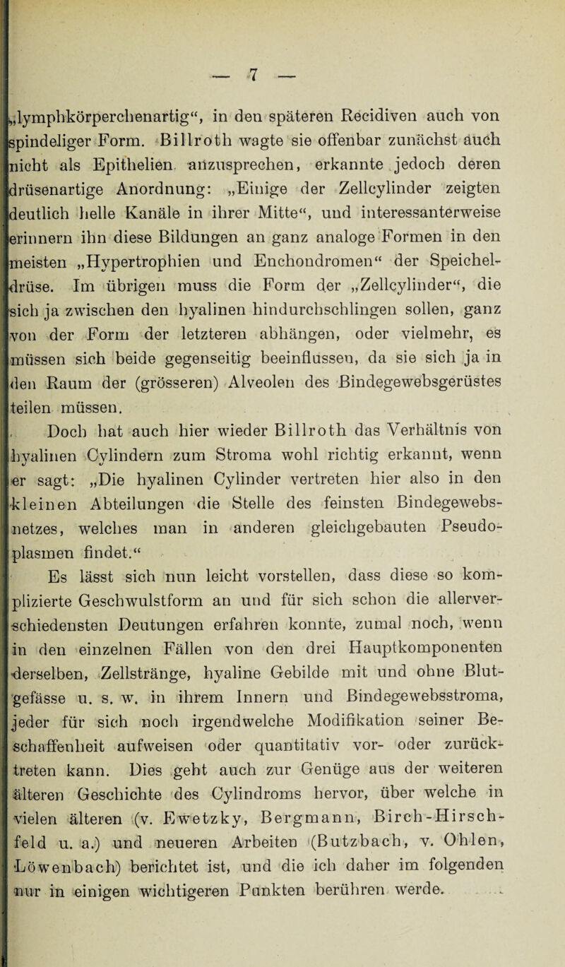 >,lymphkörperchenartig“, in den späteren Recidiven auch von spindeliger Form. Billroth wagte sie offenbar zunächst auch nicht als Epithelien anzusprechen, erkannte jedoch deren drüsenartige Anordnung: „Einige der Zellcylinder zeigten deutlich helle Kanäle in ihrer Mitte“, und interessanterweise erinnern ihn diese Bildungen an ganz analoge Formen in den meisten „Hypertrophien und Enchondromen“ der Speichel¬ drüse. Im übrigen muss die Form der „Zellcylinder“, die sich ja zwischen den hyalinen hindurchschlingen sollen, ganz von der Form der letzteren abhängen, oder vielmehr, es müssen sich beide gegenseitig beeinflussen, da sie sich ja in den Raum der (grösseren) Alveolen des Bindegewebsgerüstes teilen müssen. Doch hat auch hier wieder Billroth das Verhältnis von hyalinen Cylindern zum Stroma wohl richtig erkannt, wenn er sagt: „Die hyalinen Cylinder vertreten hier also in den kleinen Abteilungen die Stelle des feinsten Bindegewebs- netzes, welches man in anderen gleichgebauten Pseudo¬ plasmen findet.“ Es lässt sich nun leicht vorstellen, dass diese so kom¬ plizierte Geschwulstform an und für sich schon die allerver¬ schiedensten Deutungen erfahren konnte, zumal noch, wenn in den einzelnen Fällen von den drei Hauptkomponenten derselben, Zellstränge, hyaline Gebilde mit und ohne Blut¬ gefässe u. s. w. in ihrem Innern und Bind egewebsstroma, jeder für sich noch irgendwelche Modifikation seiner Be¬ schaffenheit aufweisen oder quantitativ vor- oder zurück¬ treten kann. Dies geht auch zur Genüge aus der weiteren älteren Geschichte des Cylindroms hervor, über welche in vielen älteren (v. Ewetzky, Bergmann, Birch-Hirsch¬ feld u. a.) und neueren Arbeiten (Butzbach, v. Ohlen, •Löwenbach) berichtet ist, und die ich daher im folgenden nur in einigen wichtigeren Punkten berühren werde.