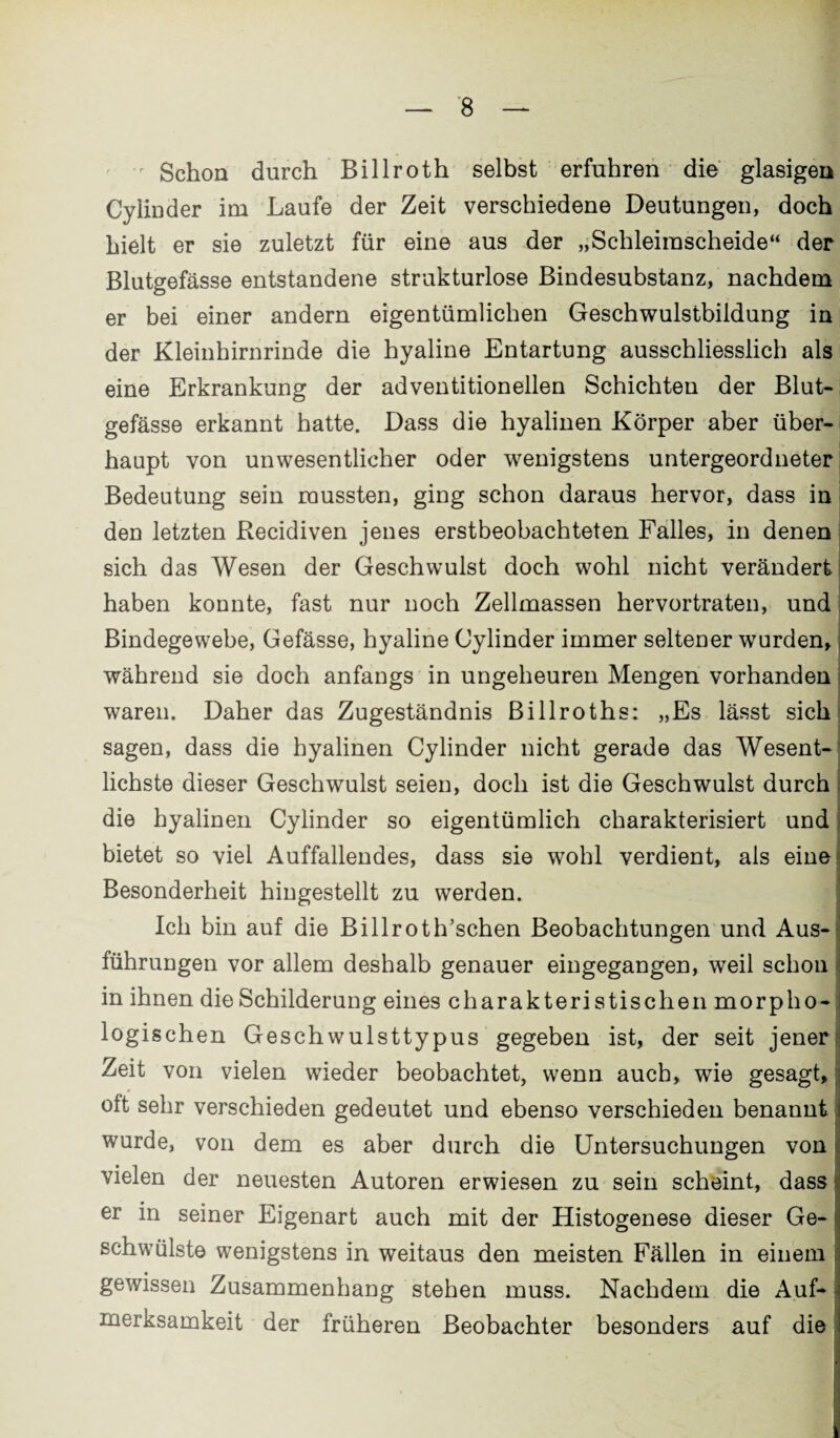 Schon durch Billroth selbst erfuhren die glasigen CyliDder im Laufe der Zeit verschiedene Deutungen, doch hielt er sie zuletzt für eine aus der „Schleirascheide“ der Blutgefässe entstandene strukturlose Bindesubstanz, nachdem er bei einer andern eigentümlichen Geschwulstbildung in der Kleinhirnrinde die hyaline Entartung ausschliesslich als eine Erkrankung der adventitionellen Schichten der Blut¬ gefässe erkannt hatte. Dass die hyalinen Körper aber über¬ haupt von unwesentlicher oder wenigstens untergeordneter Bedeutung sein mussten, ging schon daraus hervor, dass in den letzten Recidiven jenes erstbeobachteten Falles, in denen sich das Wesen der Geschwulst doch wohl nicht verändert haben konnte, fast nur noch Zellmassen hervortraten, und Bindegewebe, Gefässe, hyaline Cylinder immer seltener wurden, während sie doch anfangs in ungeheuren Mengen vorhanden waren. Daher das Zugeständnis Billroths: „Es lässt sich sagen, dass die hyalinen Cylinder nicht gerade das Wesent¬ lichste dieser Geschwulst seien, doch ist die Geschwulst durch die hyalinen Cylinder so eigentümlich charakterisiert und bietet so viel Auffallendes, dass sie wohl verdient, als eine Besonderheit hingestellt zu werden. Ich bin auf die Billroth’schen Beobachtungen und Aus- : führungen vor allem deshalb genauer eingegangen, weil schon in ihnen die Schilderung eines charakteri stischen morpho¬ logischen Geschwulsttypus gegeben ist, der seit jener Zeit von vielen wieder beobachtet, wenn auch, wie gesagt, oft sehr verschieden gedeutet und ebenso verschieden benannt wurde, von dem es aber durch die Untersuchungen von vielen der neuesten Autoren erwiesen zu sein scheint, dass er in seiner Eigenart auch mit der Histogenese dieser Ge- schwülste wenigstens in weitaus den meisten Fällen in einem gewissen Zusammenhang stehen muss. Nachdem die Auf¬ merksamkeit der früheren Beobachter besonders auf die