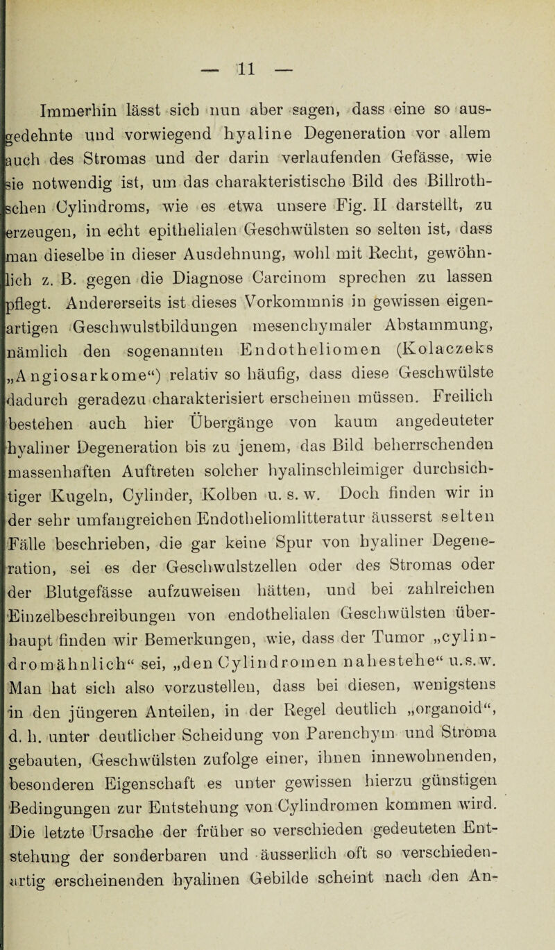 Immerhin lässt sieb nun aber sagen, dass eine so aus¬ gedehnte und vorwiegend hyaline Degeneration vor allem auch des Stromas und der darin verlaufenden Gefässe, wie sie notwendig ist, um das charakteristische Bild des Billroth- sclien Cylindroms, wie es etwa unsere Fig. II darstellt, zu erzeugen, in echt epithelialen Geschwülsten so selten ist, dass man dieselbe in dieser Ausdehnung, wohl mit Recht, gewöhn¬ lich z. B. gegen die Diagnose Carcinom sprechen zu lassen pflegt. Andererseits ist dieses Vorkommnis in gewissen eigen¬ artigen Geschwulstbildungen mesenchymaler Abstammung, nämlich den sogenannten Endotheliomen (Kolaczeks „A ngiosarkome“) relativ so häufig, dass diese Geschwülste dadurch geradezu charakterisiert erscheinen müssen. Freilich bestehen auch hier Übergänge von kaum angedeuteter hyaliner Degeneration bis zu jenem, das Bild beherrschenden massenhaften Auftreten solcher hyalinschleimiger durchsich¬ tiger Kugeln, Cylinder, Kolben u. s. w. Doch finden wir in der sehr umfangreichen Endotheliomlitteratur äusserst selten Fälle beschrieben, die gar keine Spur von hyaliner Degene¬ iration, sei es der Geschwulstzellen oder des Stromas oder ider Blutgefässe aufzuweisen hätten, und bei zahlreichen Einzelbeschreibungen von endothelialen Geschwülsten über¬ haupt finden wir Bemerkungen, wie, dass der Tumor „cylin- dromähnlich“ sei, „den Oylindromen nahestehe“ u.s.w. Man hat sich also vorzustellen, dass bei diesen, wenigstens 'in den jüngeren Anteilen, in der Regel deutlich „organoid“, d. h. unter deutlicher Scheidung von Parenchym und Stroma gebauten, Geschwülsten zufolge einer, ihnen innewohnenden, besonderen Eigenschaft es unter gewissen hierzu günstigen Bedingungen zur Entstehung von Cylindromen kommen wird. Die letzte Ursache der früher so verschieden gedeuteten Ent¬ stehung der sonderbaren und äusserlich oft so verschieden¬ artig erscheinenden hyalinen Gebilde scheint nach den An-