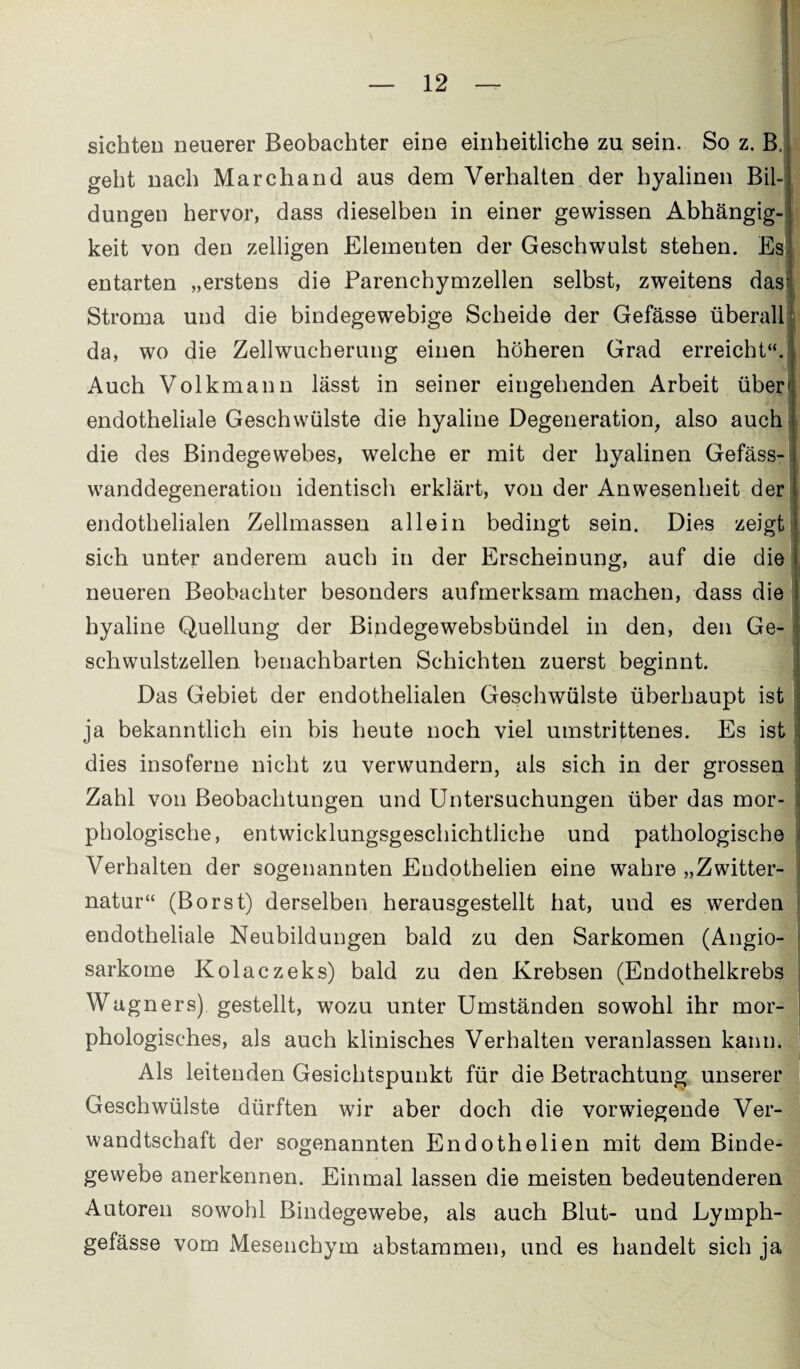 sichten neuerer Beobachter eine einheitliche zu sein. So z. B. geht nach Marchand aus dem Verhalten der hyalinen Bil-; düngen hervor, dass dieselben in einer gewissen Abhängig¬ keit von den zelligen Elementen der Geschwulst stehen. Es entarten „erstens die Parenchymzellen selbst, zweitens dasj Stroma und die bindegewebige Scheide der Gefässe überall da, wo die Zellwucherung einen höheren Grad erreicht“.^ Auch Volkmann lässt in seiner eingehenden Arbeit über1 endotheliale Geschwülste die hyaline Degeneration, also auch die des Bindegewebes, welche er mit der hyalinen Gefäss- wanddegeneration identisch erklärt, von der Anwesenheit der endothelialen Zellmassen allein bedingt sein. Dies zeigt sich unter anderem auch in der Erscheinung, auf die c neueren Beobachter besonders aufmerksam machen, dass c hyaline Quellung der Bindegewebsbündel in den, den Ge¬ schwulstzellen benachbarten Schichten zuerst beginnt. Das Gebiet der endothelialen Geschwülste überhaupt ja bekanntlich ein bis heute noch viel umstrittenes. Es ist j dies insoferne nicht zu verwundern, als sich in der grossen : Zahl von Beobachtungen und Untersuchungen über das phologische, entwicklungsgeschichtliche und pathologis Verhalten der sogenannten Endotbelien eine wahre „Zwitter¬ natur“ (Borst) derselben herausgestellt hat, und es werden endotheliale Neubildungen bald zu den Sarkomen (Angio sarkome Kolaczeks) bald zu den Krebsen (Endothelkrebs Wa gners) gestellt, wozu unter Umständen sowohl ihr mor¬ phologisches, als auch klinisches Verhalten veranlassen kann. Als leitenden Gesichtspunkt für die Betrachtung unserer Geschwülste dürften wir aber doch die vorwiegende Ver¬ wandtschaft der sogenannten Endothelien mit dem Binde¬ gewebe anerkennen. Einmal lassen die meisten bedeutenderen Autoren sowohl Bindegewebe, als auch Blut- und Lymph- gefässe vom Mesenchym abstammen, und es handelt sich ja