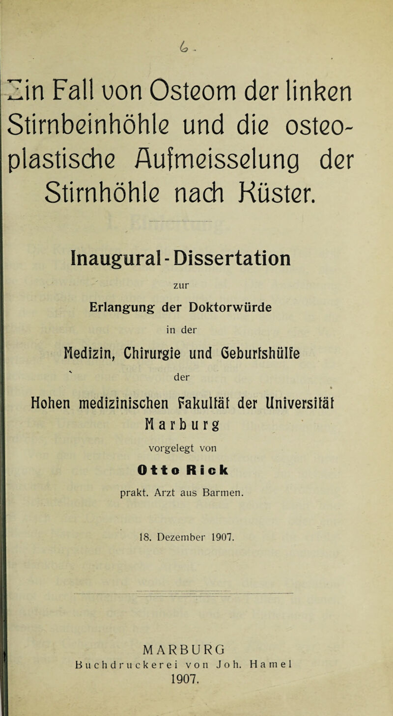 4. Zin Fall uon Osteom der linken ■ j Stirnbeinhöhle und die osteo¬ plastische Aufmeisselung der Stirnhöhle nach Küster. Inaugural - Dissertation zur Erlangung der Doktorwürde in der Medizin, Chirurgie und Geburtshülfe der I I Hohen medizinischen Fakultät der Universität Marburg 1 vorgelegt von Otto Rick prakt. Arzt aus Barmen. 18. Dezember 1907. I U MARBURG Buchdruckerei von Joh. Hamei 1907.