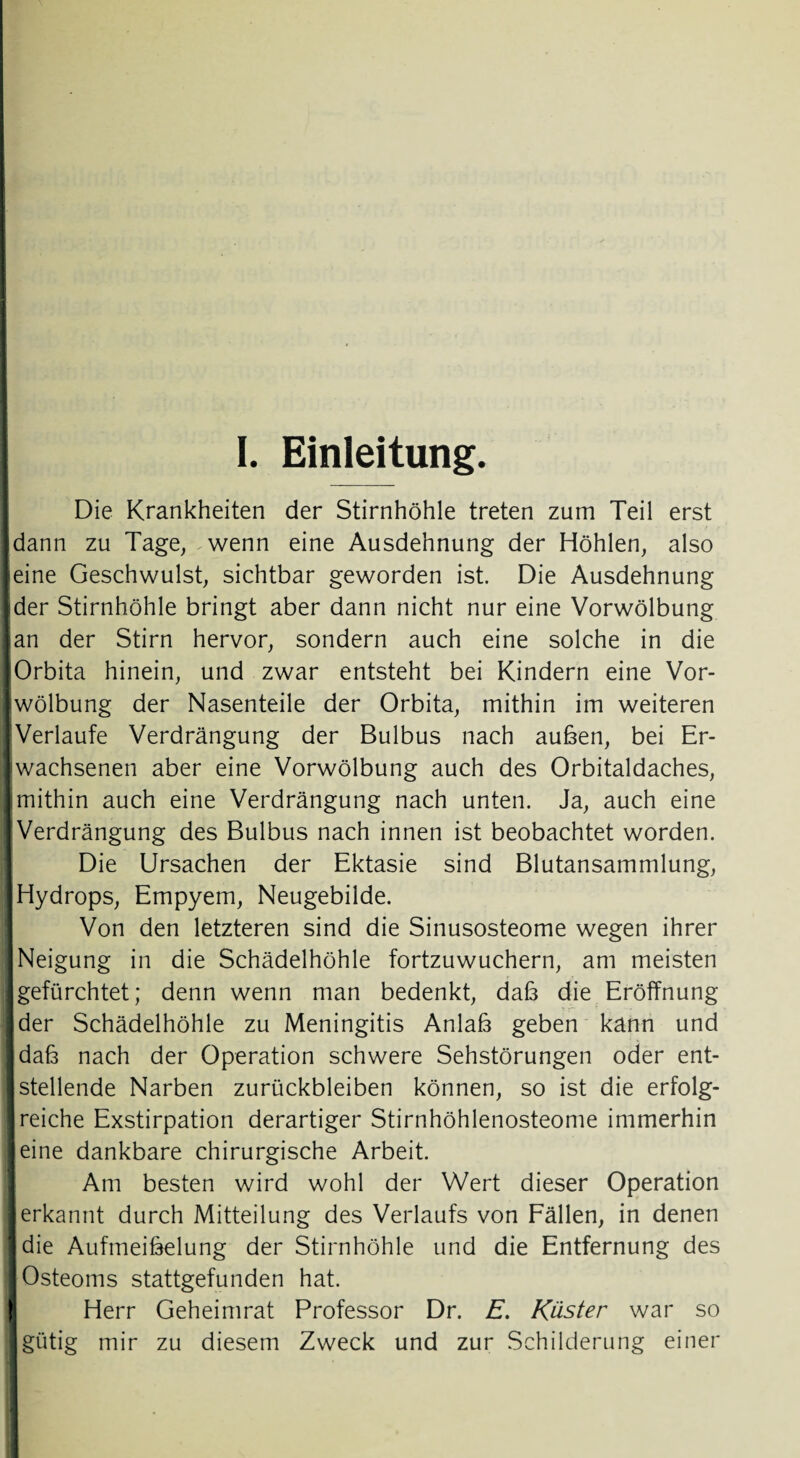 Die Krankheiten der Stirnhöhle treten zum Teil erst jdann zu Tage, wenn eine Ausdehnung der Höhlen, also leine Geschwulst, sichtbar geworden ist. Die Ausdehnung ider Stirnhöhle bringt aber dann nicht nur eine Vorwölbung Jan der Stirn hervor, sondern auch eine solche in die lOrbita hinein, und zwar entsteht bei Kindern eine Vor- Iwölbung der Nasenteile der Orbita, mithin im weiteren I Verlaufe Verdrängung der Bulbus nach außen, bei Er- I wachsenen aber eine Vorwölbung auch des Orbitaldaches, imithin auch eine Verdrängung nach unten. Ja, auch eine (Verdrängung des Bulbus nach innen ist beobachtet worden. Die Ursachen der Ektasie sind Blutansammlung, Hydrops, Empyem, Neugebilde. Von den letzteren sind die Sinusosteome wegen ihrer Neigung in die Schädelhöhle fortzuwuchern, am meisten gefürchtet; denn wenn man bedenkt, daf3 die Eröffnung der Schädelhöhle zu Meningitis Anlaß geben kann und I daß nach der Operation schwere Sehstörungen oder ent- I stellende Narben Zurückbleiben können, so ist die erfolg- I reiche Exstirpation derartiger Stirnhöhlenosteome immerhin eine dankbare chirurgische Arbeit. Am besten wird wohl der Wert dieser Operation jierkannt durch Mitteilung des Verlaufs von Fällen, in denen die Aufmeißelung der Stirnhöhle und die Entfernung des I Osteoms stattgefunden hat. ! Herr Geheimrat Professor Dr. E. Küster war so I gütig mir zu diesem Zweck und zur Schilderung einer