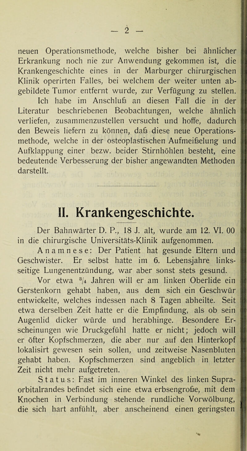 neuen Operationsmethode, welche bisher bei ähnlicher Erkrankung noch nie zur Anwendung gekommen ist, die Krankengeschichte eines in der Marburger chirurgischen Klinik operirten Falles, bei welchem der weiter unten ab¬ gebildete Tumor entfernt wurde, zur Verfügung zu stellen. Ich habe im Anschluß an diesen Fall die in der Literatur beschriebenen Beobachtungen, welche ähnlich verliefen, zusammenzustellen versucht und hoffe, dadurch den Beweis liefern zu können, daß diese neue Operations¬ methode, welche in der osteoplastischen Aufmeißelung und Aufklappung einer bezw. beider Stirnhöhlen besteht, eine bedeutende Verbesserung der bisher angewandten Methoden darstellt. II. Krankengeschichte. Der Bahnwärter D. P., 18 J. alt, wurde am 12. VI. 00 in die chirurgische Universitäts-Klinik aufgenommen. Anamnese: Der Patient hat gesunde Eltern und Geschwister. Er selbst hatte im 6. Lebensjahre links¬ seitige Lungenentzündung, war aber sonst stets gesund. Vor etwa 3/4 Jahren will er am linken Oberlide ein Gerstenkorn gehabt haben, aus dem sich ein Geschwür entwickelte, welches indessen nach 8 Tagen abheilte. Seit etwa derselben Zeit hatte er die Empfindung, als ob sein Augenlid dicker würde und herabhinge. Besondere Er¬ scheinungen wie Druckgefühl hatte er nicht; jedoch will er öfter Kopfschmerzen, die aber nur auf den Hinterkopf lokalisirt gewesen sein sollen, und zeitweise Nasenbluten gehabt haben. Kopfschmerzen sind angeblich in letzter Zeit nicht mehr aufgetreten. Status: Fast im inneren Winkel des linken Supra¬ orbitalrandes befindet sich eine etwa erbsengroße, mit dem Knochen in Verbindung stehende rundliche Vorwölbung, die sich hart anfühlt, aber anscheinend einen geringsten