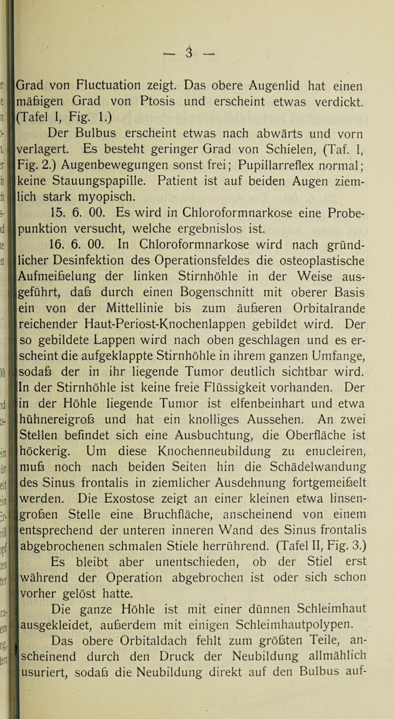 :r e n 1 I ir I :h id le :n )0 id ;s- :in iir eit ein /ill ,f :eii ter ra-| em id [eil: pGrad von Fluctuation zeigt. Das obere Augenlid hat einen jmäßigen Grad von Ptosis und erscheint etwas verdickt. |(Tafel I, Fig. 1.) Der Bulbus erscheint etwas nach abwärts und vorn {verlagert. Es besteht geringer Grad von Schielen, (Taf. I, 1 Fig. 2.) Augenbewegungen sonst frei; Pupillarreflex normal; [keine Stauungspapille. Patient ist auf beiden Augen ziem- jlich stark myopisch. 15. 6. 00. Es wird in Chloroformnarkose eine Probe- |punktion versucht, welche ergebnislos ist. 16. 6. 00. In Chloroformnarkose wird nach gründ- Jlicher Desinfektion des Operationsfeldes die osteoplastische [Aufmeißelung der linken Stirnhöhle in der Weise aus- jgeführt, daß durch einen Bogenschnitt mit oberer Basis lein von der Mittellinie bis zum äußeren Orbitalrande [reichender Haut-Periost-Knochenlappen gebildet wird. Der [so gebildete Lappen wird nach oben geschlagen und es er¬ lscheint die aufgeklappte Stirnhöhle in ihrem ganzen Umfange, isodaß der in ihr liegende Tumor deutlich sichtbar wird, jjln der Stirnhöhle ist keine freie Flüssigkeit vorhanden. Der | sin der Höhle liegende Tumor ist elfenbeinhart und etwa hühnereigroß und hat ein knolliges Aussehen. An zwei Stellen befindet sich eine Ausbuchtung, die Oberfläche ist ] höckerig. Um diese Knochenneubildung zu enucleiren, j muß noch nach beiden Seiten hin die Schädelwandung des Sinus frontalis in ziemlicher Ausdehnung fortgemeißelt j werden. Die Exostose zeigt an einer kleinen etwa linsen- l großen Stelle eine Bruchfläche, anscheinend von einem I entsprechend der unteren inneren Wand des Sinus frontalis I abgebrochenen schmalen Stiele herrührend. (Tafel II, Fig. 3.) Es bleibt aber unentschieden, ob der Stiel erst ■während der Operation abgebrochen ist oder sich schon |vorher gelöst hatte. Die ganze Höhle ist mit einer dünnen Schleimhaut I ausgekleidet, außerdem mit einigen Schleimhautpolypen. Das obere Orbitaldach fehlt zum größten Teile, an- ! scheinend durch den Druck der Neubildung allmählich j usuriert, sodaß die Neubildung direkt auf den Bulbus auf-