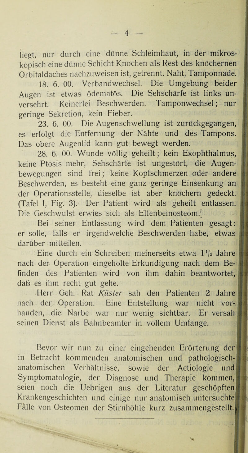 liegt, nur durch eine dünne Schleimhaut, in der mikros¬ kopisch eine dünne Schicht Knochen als Rest des knöchernen Orbitaldaches nachzuweisen ist, getrennt. Naht, Tamponnade. 18. 6. 00. Verbandwechsel. Die Umgebung beider Augen ist etwas ödematös. Die Sehschärfe ist links un¬ versehrt. Keinerlei Beschwerden. Tamponwechsel; nur geringe Sekretion, kein Fieber. 23. 6. 00. Die Augenschwellung ist zurückgegangen, es erfolgt die Entfernung der Nähte und des Tampons. Das obere Augenlid kann gut bewegt werden. 28. 6. 00. Wunde völlig geheilt; kein Exophthalmus, keine Ptosis mehr, Sehschärfe ist ungestört, die Augen¬ bewegungen sind frei; keine Kopfschmerzen oder andere Beschwerden, es besteht eine ganz geringe Einsenkung an der Operationsstelle, dieselbe ist aber knöchern gedeckt. (Tafel I, Fig. 3). Der Patient wird als geheilt entlassen. Die Geschwulst erwies sich als Elfenbeinosteom.1] Bei seiner Entlassung wird dem Patienten gesagt: er solle, falls er irgendwelche Beschwerden habe, etwas darüber mitteilen. Eine durch ein Schreiben meinerseits etwa P/a Jahre nach der Operation eingeholte Erkundigung nach dem Be¬ finden des Patienten wird von ihm dahin beantwortet, dab es ihm recht gut gehe. Herr Geh. Rat Küster sah den Patienten 2 Jahre nach der. Operation. Eine Entstellung war nicht vor¬ handen, die Narbe war nur wenig sichtbar. Er versah seinen Dienst als Bahnbeamter in vollem Umfange. Bevor wir nun zu einer eingehenden Erörterung der in Betracht kommenden anatomischen und pathologisch-: anatomischen Verhältnisse, sowie der Aetiologie und Symptomatologie, der Diagnose und Therapie kommen, seien noch die Uebrigen aus der Literatur geschöpften Krankengeschichten und einige nur anatomisch untersuchte; Fälle von Osteomen der Stirnhöhle kurz zusammengestellt.; *v