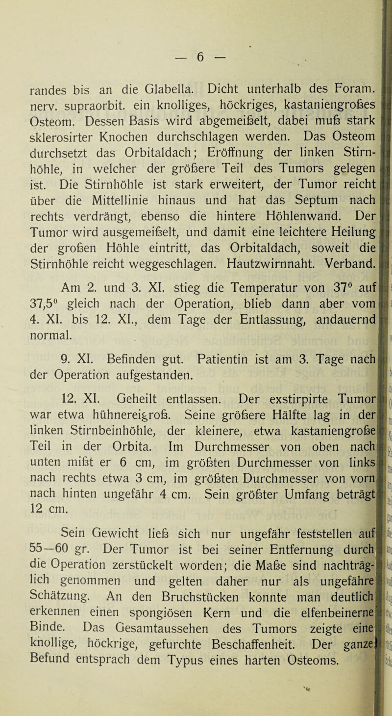 randes bis an die Glabella. Dicht unterhalb des Foram. nerv, supraorbit. ein knolliges, höckriges, kastaniengrobes Osteom. Dessen Basis wird abgemeibelt, dabei mub stark sklerosirter Knochen durchschlagen werden. Das Osteom durchsetzt das Orbitaldach; Eröffnung der linken Stirn¬ höhle, in welcher der gröbere Teil des Tumors gelegen ist. Die Stirnhöhle ist stark erweitert, der Tumor reicht über die Mittellinie hinaus und hat das Septum nach rechts verdrängt, ebenso die hintere Höhlenwand. Der Tumor wird ausgemeibelt, und damit eine leichtere Heilung der groben Höhle eintritt, das Orbitaldach, soweit die Stirnhöhle reicht weggeschlagen. Hautzwirnnaht. Verband. Am 2. und 3. XI. stieg die Temperatur von 37° auf 37,5° gleich nach der Operation, blieb dann aber vom 4. XI. bis 12. XL, dem Tage der Entlassung, andauernd normal. 9. XI. Befinden gut. Patientin ist am 3. Tage nach der Operation aufgestanden. 12 cm. Sein Gewicht lieb sich nur ungefähr feststellen auf: 55—60 gr. Der Tumor ist bei seiner Entfernung durch die Operation zerstückelt worden; die Mabe sind nachträg¬ lich genommen und gelten daher nur als ungefähre Schätzung. An den Bruchstücken konnte man deutlich erkennen einen spongiösen Kern und die elfenbeinerne Binde. Das Gesamtaussehen des Tumors zeigte eine knollige, höckrige, gefurchte Beschaffenheit. Der ganze] Befund entsprach dem Typus eines harten Osteoms. 12. XI. Geheilt entlassen. Der exstirpirte Tumor i war etwa hühnereigrob. Seine gröbere Hälfte lag in der linken Stirnbeinhöhle, der kleinere, etwa kastaniengrobe Teil in der Orbita. Im Durchmesser von oben nach unten mibt er 6 cm, im gröbten Durchmesser von links nach rechts etwa 3 cm, im gröbten Durchmesser von vorn nach hinten ungefähr 4 cm. Sein gröbter Umfang beträgt i'af k ’v