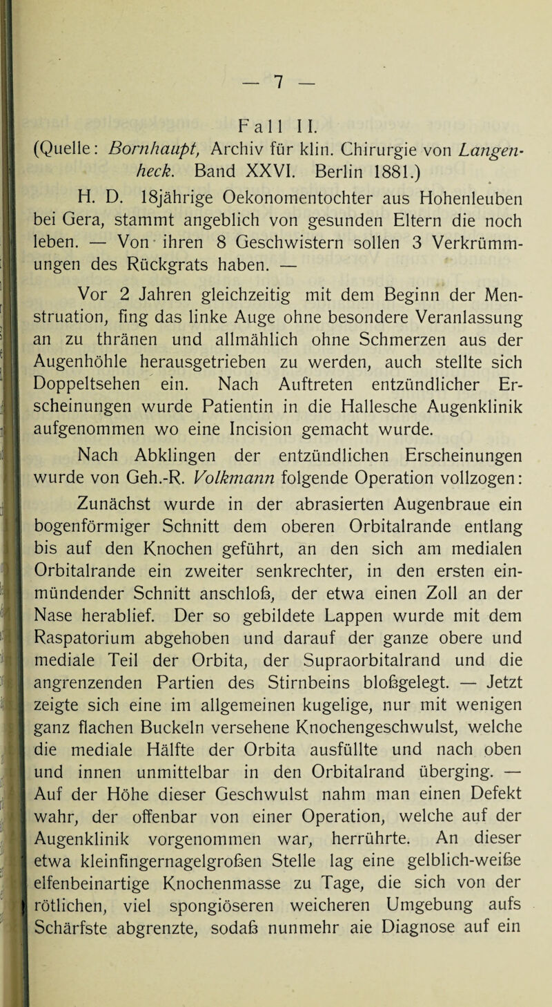 Fall II. (Quelle: Bornhaupt, Archiv für klin. Chirurgie von Langen¬ heck. Band XXVI. Berlin 1881.) ' * H. D. 18jährige Oekonomentochter aus Hohenleuben bei Gera, stammt angeblich von gesunden Eltern die noch leben. — Von ihren 8 Geschwistern sollen 3 Verkrümm¬ ungen des Rückgrats haben. — Vor 2 Jahren gleichzeitig mit dem Beginn der Men¬ struation, fing das linke Auge ohne besondere Veranlassung an zu thränen und allmählich ohne Schmerzen aus der Augenhöhle herausgetrieben zu werden, auch stellte sich Doppeltsehen ein. Nach Auftreten entzündlicher Er¬ scheinungen wurde Patientin in die Hallesche Augenklinik aufgenommen wo eine Incision gemacht wurde. Nach Abklingen der entzündlichen Erscheinungen wurde von Geh.-R. Volkmann folgende Operation vollzogen: Zunächst wurde in der abrasierten Augenbraue ein bogenförmiger Schnitt dem oberen Orbitalrande entlang bis auf den Knochen geführt, an den sich am medialen Orbitalrande ein zweiter senkrechter, in den ersten ein¬ mündender Schnitt anschlob, der etwa einen Zoll an der Nase herablief. Der so gebildete Lappen wurde mit dem Raspatorium abgehoben und darauf der ganze obere und mediale Teil der Orbita, der Supraorbitalrand und die angrenzenden Partien des Stirnbeins blobgelegt. — Jetzt zeigte sich eine im allgemeinen kugelige, nur mit wenigen ganz flachen Buckeln versehene Knochengeschwulst, welche die mediale Hälfte der Orbita ausfüllte und nach oben und innen unmittelbar in den Orbitalrand überging. — Auf der Höhe dieser Geschwulst nahm man einen Defekt wahr, der offenbar von einer Operation, welche auf der Augenklinik vorgenommen war, herrührte. An dieser etwa kleinfingernagelgroben Stelle lag eine gelblich-weibe elfenbeinartige Knochenmasse zu Tage, die sich von der rötlichen, viel spongiöseren weicheren Umgebung aufs Schärfste abgrenzte, sodab nunmehr aie Diagnose auf ein