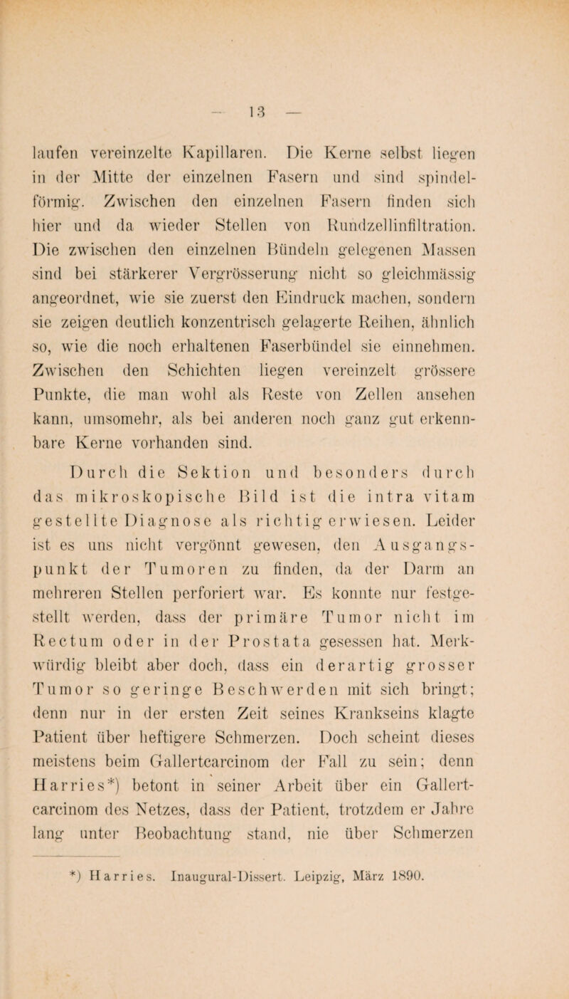 laufen vereinzelte Kapillaren. Die Kerne selbst liegen in der Mitte der einzelnen Fasern und sind spindel¬ förmig. Zwischen den einzelnen Fasern finden sich hier und da wieder Stellen von Rundzellinfiltration. Die zwischen den einzelnen Bündeln gelegenen Massen sind bei stärkerer Vergrösserung nicht so gleichmässig angeordnet, wie sie zuerst den Eindruck machen, sondern sie zeigen deutlich konzentrisch gelagerte Reihen, ähnlich so, wie die noch erhaltenen Faserbündel sie einnehmen. Zwischen den Schichten liegen vereinzelt grössere Punkte, die man wohl als Reste von Zellen ansehen kann, umsomehr, als bei anderen noch ganz gut erkenn¬ bare Kerne vorhanden sind. Durch die Sektion und besonders durch das mikroskopische Bild ist die intra vitam gestellte Diagnose als richtig erwiesen. Leider ist es uns nicht vergönnt gewesen, den Ausgangs¬ punkt der Tumoren zu finden, da der Darm an mehreren Stellen perforiert war. Es konnte nur festge¬ stellt werden, dass der primäre Tumor nicht im Rectum oder in der Prostata gesessen hat. Merk¬ würdig bleibt aber doch, dass ein derartig grosser Tumor so geringe Beschwerden mit sich bringt; denn nur in der ersten Zeit seines Krankseins klagte Patient über heftigere Schmerzen. Doch scheint dieses meistens beim Gallertcarcinom der Fall zu sein; denn Harries*) betont in seiner Arbeit über ein Gallert¬ carcinom des Netzes, dass der Patient, trotzdem er Jahre lang unter Beobachtung stand, nie über Schmerzen *) Harries. Inaugural-Dissert. Leipzig, März 1890.
