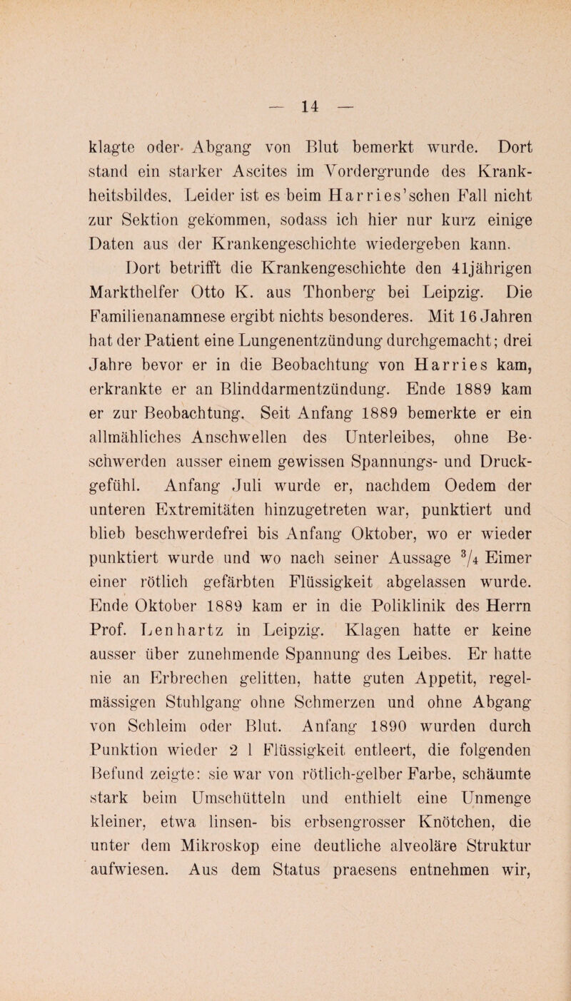 klagte oder* Abgang von Blut bemerkt wurde. Dort stand ein starker Ascites im Vordergründe des Krank¬ heitsbildes. Leider ist es beim Harri es ’ sehen Pall nicht zur Sektion gekommen, sodass ich hier nur kurz einige Daten aus der Krankengeschichte wiedergeben kann. Dort betrifft die Krankengeschichte den 41jährigen Markthelfer Otto K. aus Thonberg bei Leipzig. Die Familienanamnese ergibt nichts besonderes. Mit 16 Jahren hat der Patient eine Lungenentzündung durchgemacht; drei Jahre bevor er in die Beobachtung von Harries kam, erkrankte er an Blinddarmentzündung. Ende 1889 kam er zur Beobachtung, Seit Anfang 1889 bemerkte er ein allmähliches Anschwellen des Unterleibes, ohne Be¬ schwerden ausser einem gewissen Spannungs- und Druck¬ gefühl. Anfang Juli wurde er, nachdem Oedem der unteren Extremitäten hinzugetreten war, punktiert und blieb beschwerdefrei bis Anfang Oktober, wo er wieder punktiert wurde und wo nach seiner Aussage 3/4 Eimer einer rötlich gefärbten Flüssigkeit abgelassen wurde. Ende Oktober 1889 kam er in die Poliklinik des Herrn Prof. Lenhartz in Leipzig. Klagen hatte er keine ausser über zunehmende Spannung des Leibes. Er hatte nie an Erbrechen gelitten, hatte guten Appetit, regel¬ mässigen Stuhlgang ohne Schmerzen und ohne Abgang von Schleim oder Blut. Anfang 1890 wurden durch Punktion wieder 2 1 Flüssigkeit entleert, die folgenden Befund zeigte: sie war von rötlich-gelber Farbe, schäumte stark beim Umschütteln und enthielt eine Unmenge kleiner, etwa linsen- bis erbsengrosser Knötchen, die unter dem Mikroskop eine deutliche alveoläre Struktur aufwiesen. Aus dem Status praesens entnehmen wir,