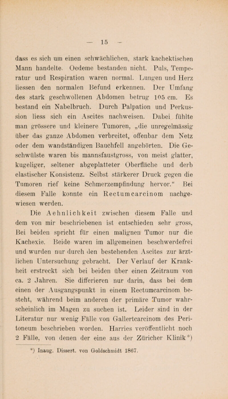 dass es sich um einen schwächlichen, stark kachektischen Mann handelte. Oedeme bestanden nicht. Puls, Tempe¬ ratur und Respiration waren normal. Lungen und Herz Hessen den normalen Befund erkennen. Der Umfang des stark geschwollenen Abdomen betrug 105 cm. Es bestand ein Nabelbruch. Durch Palpation und Perkus¬ sion Hess sich ein Ascites nachweisen. Dabei fühlte man grössere und kleinere Tumoren, „die unregelmässig über das ganze Abdomen verbreitet, offenbar dem Netz oder dem wandständigen Bauchfell angehörten. Die Ge¬ schwülste waren bis mannsfaustgross, von meist glatter, kugeliger, seltener abgeplatteter Oberfläche und derb elastischer Konsistenz. Selbst stärkerer Druck gegen die Tumoren rief keine Schmerzempfindung hervor.“ Bei diesem Falle konnte ein Rectum carcinom nachge- wiesen werden. Die Aehnlichkeit zwischen diesem Falle und dem von mir beschriebenen ist entschieden sehr gross, Bei beiden spricht für einen malignen Tumor nur die Kachexie. Beide waren im allgemeinen beschwerdefrei und wurden nur durch den bestehenden Ascites zur ärzt¬ lichen Untersuchung gebracht. Der Verlauf der Krank¬ heit erstreckt sich bei beiden über einen Zeitraum von ca. 2 Jahren. Sie differieren nur darin, dass bei dem einen der Ausgangspunkt in einem Rectumcarcinom be¬ steht, während beim anderen der primäre Tumor wahr¬ scheinlich im Magen zu suchen ist. Leider sind in der Literatur nur wenig Fälle von Gallertcarcinom des Peri¬ toneum beschrieben worden. Harries veröffentlicht noch 2 Fälle, von denen der eine aus der Züricher Klinik*) *) Inaug. Dissert. von Goldschmidt 1867.