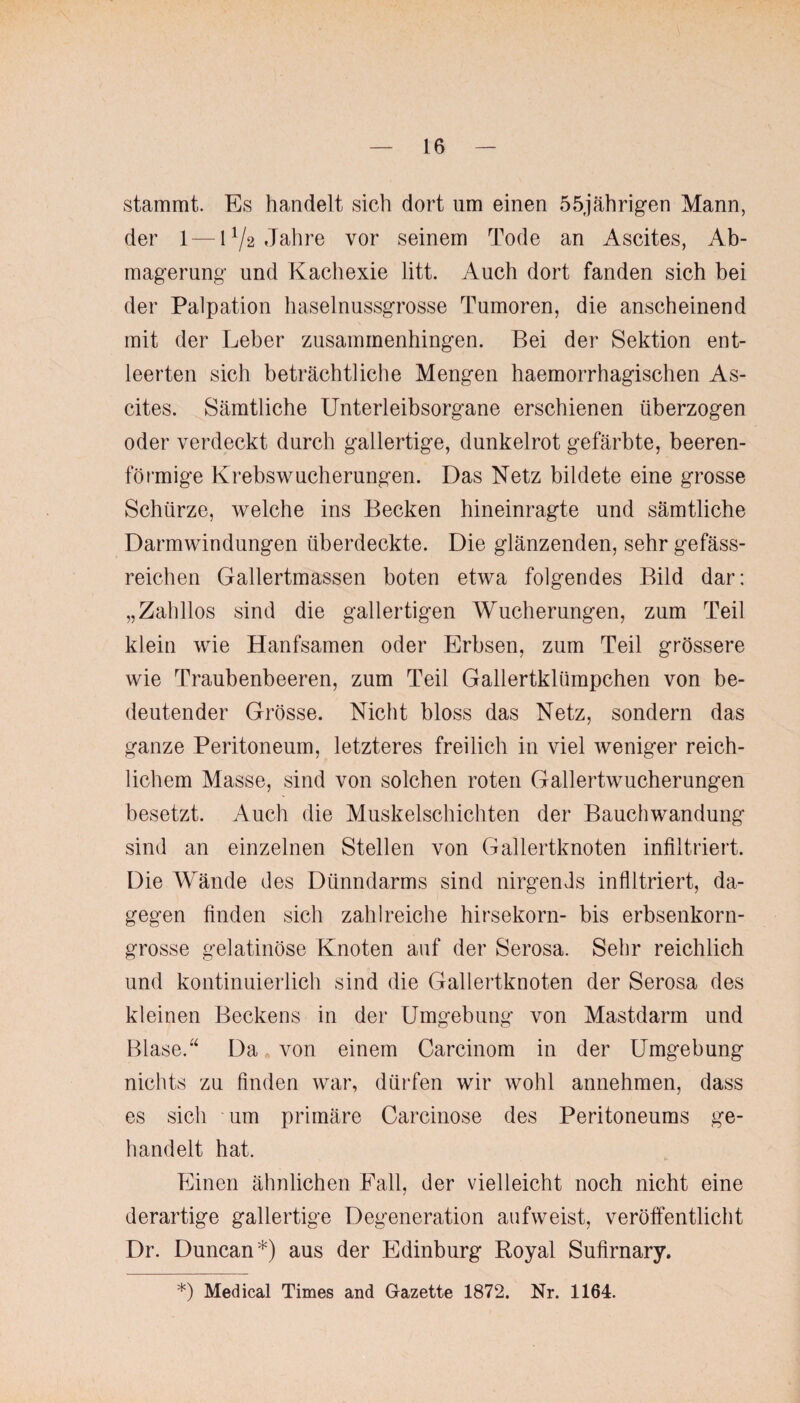 stammt. Es handelt sich dort um einen 55jährigen Mann, der 1 — 172 Jahre vor seinem Tode an Ascites, Ab¬ magerung und Kachexie litt. Auch dort fanden sich bei der Palpation haselnussgrosse Tumoren, die anscheinend mit der Leber zusammenhingen. Bei der Sektion ent¬ leerten sich beträchtliche Mengen haemorrhagischen As¬ cites. Sämtliche Unterleibsorgane erschienen überzogen oder verdeckt durch gallertige, dunkelrot gefärbte, beeren¬ förmige Krebswucherungen. Das Netz bildete eine grosse Schürze, welche ins Becken hineinragte und sämtliche Darmwindungen überdeckte. Die glänzenden, sehr gefäss- reichen Gallertmassen boten etwa folgendes Bild dar: „Zahllos sind die gallertigen Wucherungen, zum Teil klein wie Hanfsamen oder Erbsen, zum Teil grössere wie Traubenbeeren, zum Teil Gallertklümpchen von be¬ deutender Grösse. Nicht bloss das Netz, sondern das ganze Peritoneum, letzteres freilich in viel weniger reich¬ lichem Masse, sind von solchen roten Gallertwucherungen besetzt. Auch die Muskelschichten der Bauchwandung sind an einzelnen Stellen von Gallertknoten infiltriert. Die Wände des Dünndarms sind nirgends infiltriert, da¬ gegen finden sich zahlreiche hirsekorn- bis erbsenkorn¬ grosse gelatinöse Knoten auf der Serosa. Sehr reichlich und kontinuierlich sind die Gallertknoten der Serosa des kleinen Beckens in der Umgebung von Mastdarm und Blase.“ Da von einem Carcinom in der Umgebung nichts zu finden war, dürfen wir wohl annehmen, dass es sich um primäre Carcinose des Peritoneums ge¬ handelt hat. Einen ähnlichen Fall, der vielleicht noch nicht eine derartige gallertige Degeneration aufweist, veröffentlicht Dr. Duncan*) aus der Edinburg Royal Sufirnary. *) Medical Times and Gazette 1872. Nr. 1164.