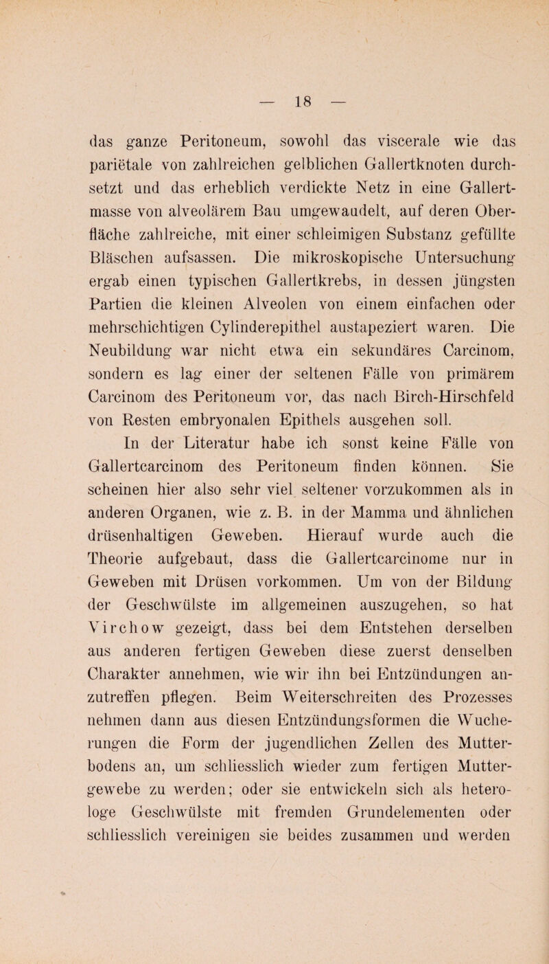 das ganze Peritoneum, sowohl das viscerale wie das parietale von zahlreichen gelblichen Gallertknoten durch¬ setzt und das erheblich verdickte Netz in eine Gallert¬ masse von alveolärem Bau umgewaudelt, auf deren Ober¬ fläche zahlreiche, mit einer schleimigen Substanz gefüllte Bläschen aufsassen. Die mikroskopische Untersuchung ergab einen typischen Gallertkrebs, in dessen jüngsten Partien die kleinen Alveolen von einem einfachen oder mehrschichtigen Cylinderepithel austapeziert waren. Die Neubildung war nicht etwa ein sekundäres Carcinom, sondern es lag einer der seltenen Fälle von primärem Carcinom des Peritoneum vor, das nach Birch-Hirschfeld von Resten embryonalen Epithels ausgehen soll. In der Literatur habe ich sonst keine Fälle von Gallertcarcinom des Peritoneum finden können. 8ie scheinen hier also sehr viel seltener vorzukommen als in anderen Organen, wie z. B. in der Mamma und ähnlichen drüsenhaltigen Geweben. Hierauf wurde auch die Theorie aufgebaut, dass die Gallertcarcinome nur in Geweben mit Drüsen Vorkommen. Um von der Bildung der Geschwülste im allgemeinen auszugehen, so hat Virchow gezeigt, dass bei dem Entstehen derselben aus anderen fertigen Geweben diese zuerst denselben Charakter annehmen, wie wir ihn bei Entzündungen an¬ zutreffen pflegen. Beim Weiterschreiten des Prozesses nehmen dann aus diesen Entzündungsformen die Wuche¬ rungen die Form der jugendlichen Zellen des Mutter¬ bodens an, um schliesslich wieder zum fertigen Mutter¬ gewebe zu werden; oder sie entwickeln sich als hetero- loge Geschwülste mit fremden Grundelementen oder schliesslich vereinigen sie beides zusammen und werden