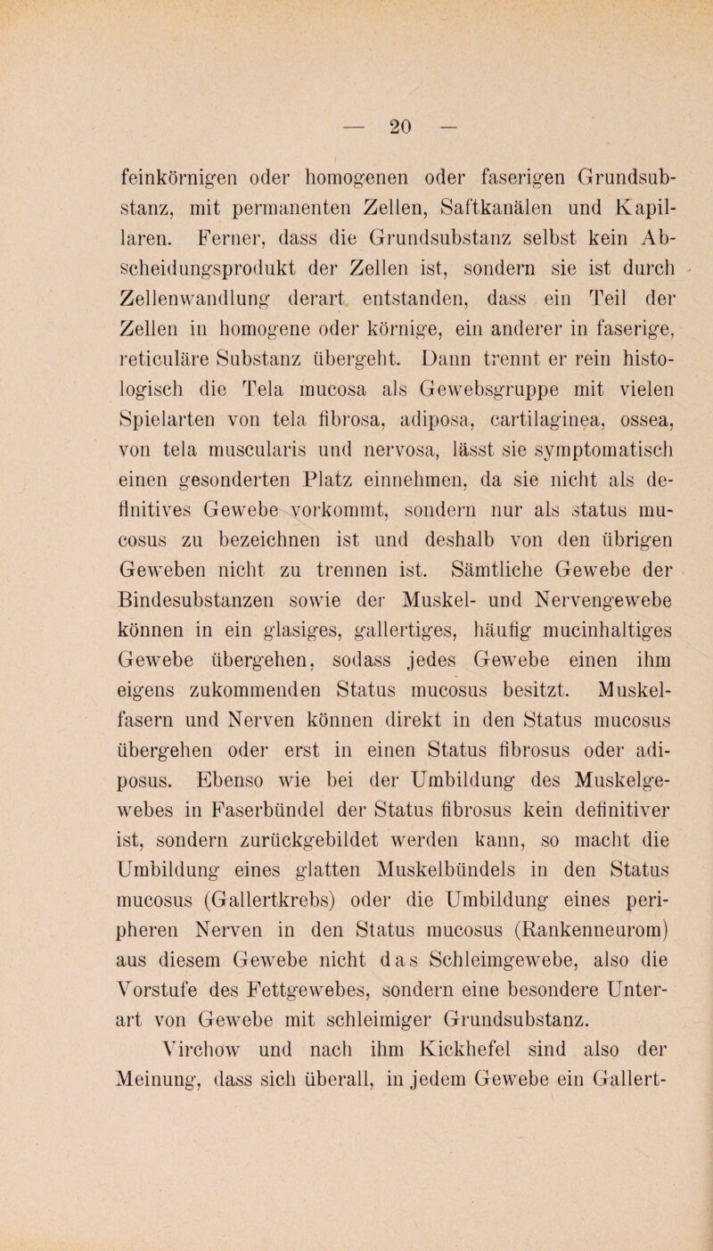 feinkörnigen oder homogenen oder faserigen Grundsub¬ stanz, mit permanenten Zellen, Saftkanälen und Kapil¬ laren. Ferner, dass die Grundsubstanz selbst kein Ab¬ scheidungsprodukt der Zellen ist, sondern sie ist durch Zellenwandlung derart entstanden, dass ein Teil der Zellen in homogene oder körnige, ein anderer in faserige, reticuläre Substanz übergeht. Dann trennt er rein histo¬ logisch die Tela mucosa als Gewebsgruppe mit vielen Spielarten von tela tibrosa, adiposa, cartilaginea, ossea, von tela muscularis und nervosa, lässt sie symptomatisch einen gesonderten Platz einnehmen, da sie nicht als de¬ finitives Gewebe vorkommt, sondern nur als status mu¬ cosus zu bezeichnen ist und deshalb von den übrigen Geweben nicht zu trennen ist. Sämtliche Gewebe der Bindesubstanzen sowie der Muskel- und Nervengewebe können in ein glasiges, gallertiges, häufig mucinhaltiges Gewebe übergehen, sodass jedes Gewebe einen ihm eigens zukommenden Status mucosus besitzt. Muskel¬ fasern und Nerven können direkt in den Status mucosus übergehen oder erst in einen Status librosus oder adi- posus. Ebenso wie bei der Umbildung des Muskelge¬ webes in Faserbündel der Status fibrosus kein definitiver ist, sondern zurückgebildet werden kann, so macht die Umbildung eines glatten Muskelbündels in den Status mucosus (Gallertkrebs) oder die Umbildung eines peri¬ pheren Nerven in den Status mucosus (Rankenneurom) aus diesem Gewebe nicht das Schleimgewebe, also die Vorstufe des Fettgewebes, sondern eine besondere Unter¬ art von Gewebe mit schleimiger Grundsubstanz. Virchow und nach ihm Kickhefel sind also der Meinung, dass sich überall, in jedem Gewebe ein Gallert-