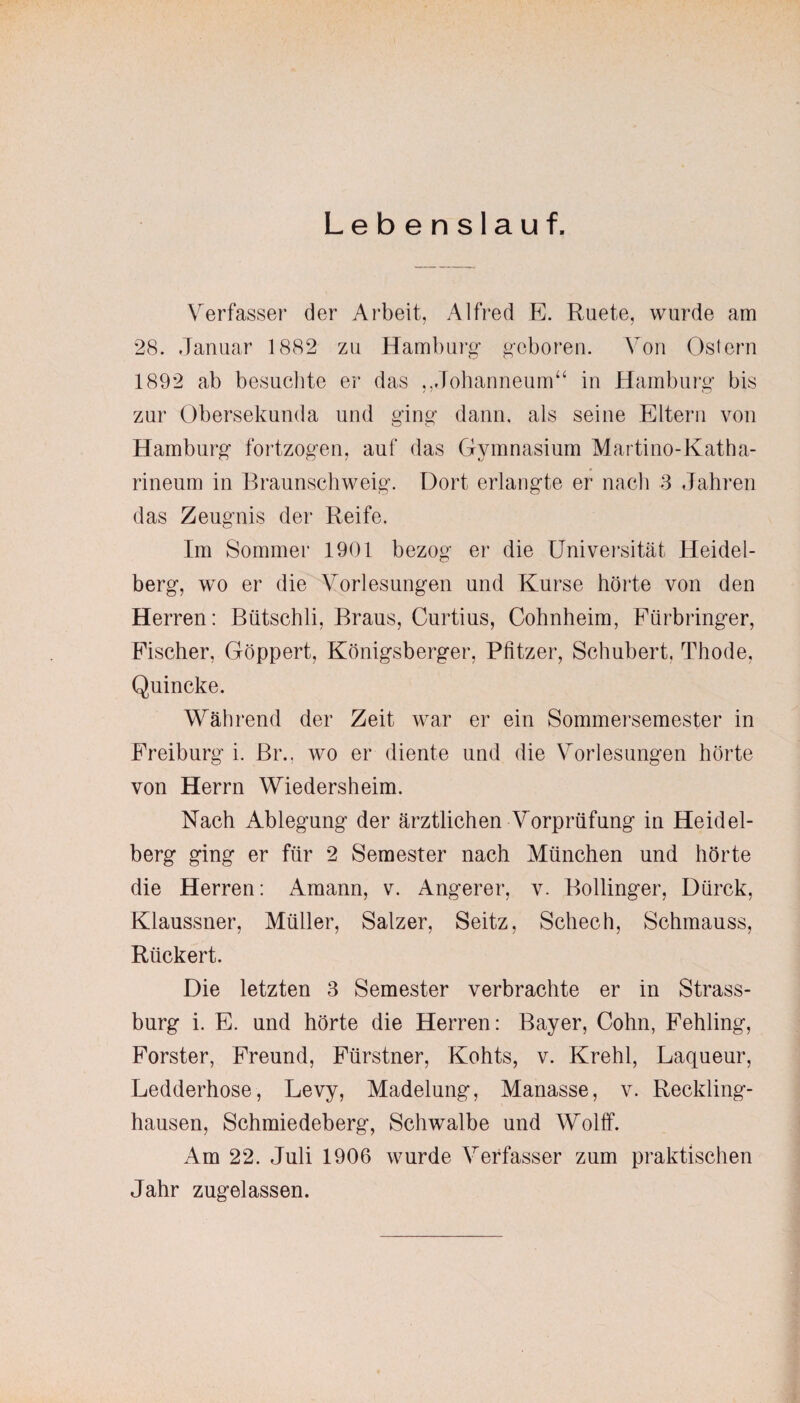 Lebenslauf. Verfasser der Arbeit, Alfred E. Ruete, wurde am 28. Januar 1882 zu Hamburg geboren. Von Ostern 1892 ab besuchte er das ,,Johanneum“ in Hamburg bis zur Obersekunda und ging dann, als seine Eltern von Hamburg fortzogen, auf das Gymnasium Martino-Katha- rineum in Braunschweig. Dort erlangte er nach 3 Jahren das Zeugnis der Reife. Im Sommer 1901 bezog er die Universität Heidel¬ berg, wo er die Vorlesungen und Kurse hörte von den Herren: Bütschli, Braus, Curtius, Cohnheim, Fürbringer, Fischer, Göppert, Königsberger, Pfitzer, Schubert, Thode, Quincke. Während der Zeit war er ein Sommersemester in Freiburg i. Br., wo er diente und die Vorlesungen hörte von Herrn Wiedersheim. Nach Ablegung der ärztlichen Vorprüfung in Heidel¬ berg ging er für 2 Semester nach München und hörte die Herren: Amann, v. Angerer, v. Bollinger, Dürck, Klaussner, Müller, Salzer, Seitz, Schech, Schmauss, Rückert. Die letzten 3 Semester verbrachte er in Strass¬ burg i. E. und hörte die Herren: Bayer, Cohn, Fehling, Förster, Freund, Fürstner, Kohts, v. Krehl, Laqueur, Ledderhose, Levy, Madelung, Manasse, v. Reckling¬ hausen, Schmiedeberg, Schwalbe und Wolff. Am 22. Juli 1906 wurde Verfasser zum praktischen Jahr zugelassen.