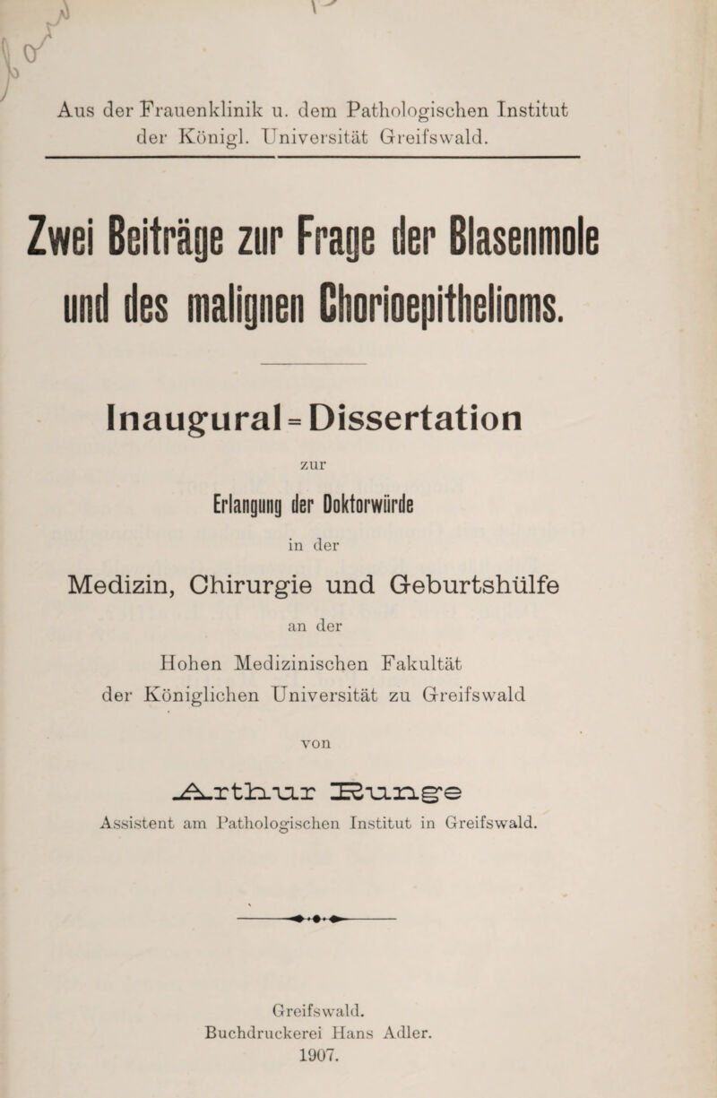 Aus der Frauenklinik u. dem Pathologischen Institut der König!. Universität Greifswald. Zwei Beiträge zur Frage der Blasenmole and des malignen Chorioepithelioms. Inaugural = Dissertation Erlangung der Doktorwürde in der Medizin, Chirurgie und Geburtshülfe an der Hohen Medizinischen Fakultät der Königlichen Universität zu Greifswald von _<^_rtlx-u.r I2-u.ng,e Assistent am Pathologischen Institut in Greifswald. ♦ Greifswald. Buchdruckerei Hans Adler. 1907.