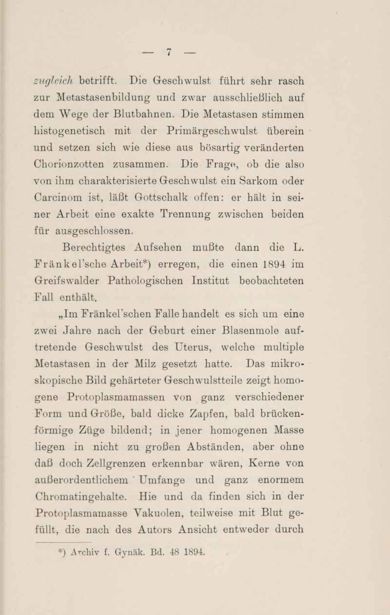 zugleich betrifft. Die Geschwulst führt sehr rasch zur Metastasenbildung und zwar ausschließlich auf dem Wege der Blutbahnen. Die Metastasen stimmen histogenetisch mit der Primärgeschwulst überein und setzen sich wie diese aus bösartig veränderten Chorionzotten zusammen. Die Frago, ob die also von ihm charakterisierte Geschwulst ein Sarkom oder Carcinom ist, läßt Gottschalk offen: er hält in sei¬ ner Arbeit eine exakte Trennung zwischen beiden für ausgeschlossen. Berechtigtes Aufsehen mußte dann die L. Fränkel’sche Arbeit*) erregen, die einen 1894 im Greifswalder Pathologischen Institut beobachteten Fall enthält. „Im Fränkel’schen Falle handelt es sich um eine zwei Jahre nach der Geburt einer Blasenmole auf¬ tretende Geschwulst des Uterus, welche multiple Metastasen in der Milz gesetzt hatte. Das mikro¬ skopische Bild gehärteter Geschwulstteile zeigt homo¬ gene Protoplasmamassen von ganz verschiedener Form und Größe, bald dicke Zapfen, bald brücken¬ förmige Züge bildend; in jener homogenen Masse liegen in nicht zu großen Abständen, aber ohne daß doch Zellgrenzen erkennbar wären, Kerne von außerordentlichem ' Umfange und ganz enormem Chromatingehalte. Hie und da finden sich in der Protoplasmamasse Vakuolen, teilweise mit Blut ge¬ füllt, die nach des Autors Ansicht entweder durch