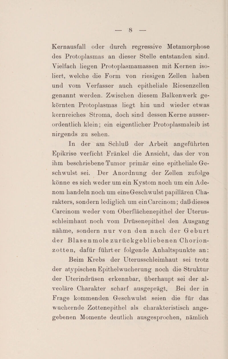 Kernausfall oder durch regressive Metamorphose des Protoplasmas an dieser Stelle entstanden sind. Vielfach liegen Protoplasmamassen mit Kernen iso¬ liert, welche die Form von riesigen Zellen haben und vom Verfasser auch epitheliale Riesenzellen genannt werden. Zwischen diesem Balkenwerk ge¬ körnten Protoplasmas liegt hin und wieder etwas kernreiches Stroma, doch sind dessen Kerne ausser¬ ordentlich klein; ein eigentlicher Protoplasmaleib ist nirgends zu sehen. In der am Schluß der Arbeit angeführten Epikrise verficht Frankel die Ansicht, das der von ihm beschriebene Tumor primär eine epitheliale Ge¬ schwulst sei. Der Anordnung der Zellen zufolge könne es sich weder um ein Kystom noch um ein Ade¬ nom handeln noch um eine Geschwulst papillären Cha¬ rakters, sondern lediglich um einCarcinom; daß dieses Carcinom weder vom Oberflächenepithel der Uterus¬ schleimhaut noch vom Drüsenepithel den Ausgang nähme, sondern nur von den nach der Geburt der Blase n mole zurückgebliebenen Chorion¬ zotten, dafür führt er folgende Anhaltspunkte an: Beim Krebs der Uterusschleimhaut sei trotz der atypischen Epithelwucherung noch die Struktur der Uterindrüsen erkennbar, überhaupt sei der al¬ veoläre Charakter scharf ausgeprägt. Bei der in Frage kommenden Geschwulst seien die für das wuchernde Zottenepithel als charakteristisch ange¬ gebenen Momente deutlich ausgesprochen, nämlich