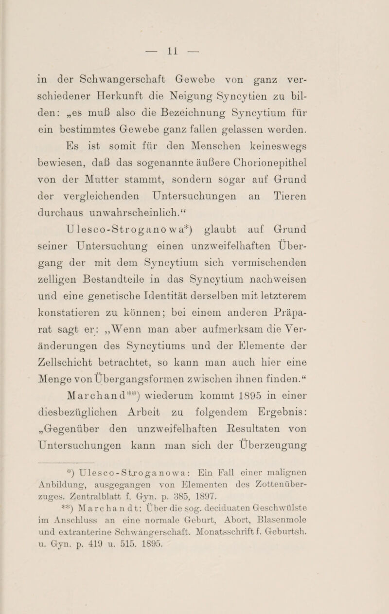 in der Schwangerschaft Gewebe von ganz ver¬ schiedener Herkunft die Neigung Syncytien zu bil¬ den: „es muß also die Bezeichnung Syncytium für ein bestimmtes Gewebe ganz fallen gelassen werden. Es ist somit für den Menschen keineswegs bewiesen, daß das sogenannte äußere Chorionepithel von der Mutter stammt, sondern sogar auf Grund der vergleichenden Untersuchungen an Tieren durchaus unwahrscheinlich.“ Ulesco-Strogano wa:;:) glaubt auf Grund seiner Untersuchung einen unzweifelhaften Über¬ gang der mit dem Syncytium sich vermischenden zelligen Bestandteile in das Syncytium nachweisen und eine genetische Identität derselben mit letzterem konstatieren zu können; bei einem anderen Präpa¬ rat sagt er: „Wenn man aber aufmerksam die Ver¬ änderungen des Syncytiums und der Elemente der Zellschicht betrachtet, so kann man auch hier eine Menge von Übergangsformen zwischen ihnen finden.“ Marchand*) **) wiederum kommt 1895 in einer diesbezüglichen Arbeit zu folgendem Ergebnis: „Gegenüber den unzweifelhaften Resultaten von Untersuchungen kann man sich der Überzeugung *) Ulesco-Stjoganowa: Ein Fall einer malignen Anbildung, ausgegangen von Elementen des Zottenüber¬ zuges. Zentralblatt f. Gyn. p. 385, 1897. **) Marcha n d t: Über die sog. deciduaten Geschwülste im Anschluss an eine normale Geburt, Abort, Blasenmole und extranterine Schwangerschaft. Monatsschrift f. Geburtsh. u. Gyn. p. 419 u. 515. 1895.