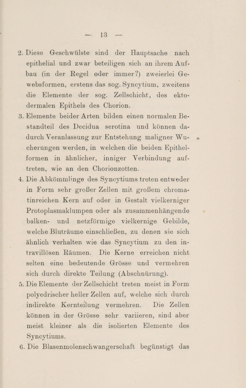 epithelial und zwar beteiligen sich an ihrem Auf¬ bau (in der Hegel oder immer?) zweierlei Ge- websformen, erstens das sog. Syncytium, zweitens die Elemente der sog. Zellschicht, des ekto- dermalen Epithels des Chorion. 3. Elemente beider Arten bilden einen normalen Be¬ standteil des Decidua serotina und können da¬ durch Veranlassung zur Entstehung maligner- Wu¬ cherungen werden, in welchen die beiden Epithel¬ formen in ähnlicher, inniger Verbindung auf- treten, wie an den Chorionzotten. 4. Die Abkömmlinge des Syncytiums treten entweder in Form sehr großer Zellen mit großem chroma- tinreichen Kern auf oder in Gestalt vielkerniger Protoplasmaklumpen oder als zusammenhängende balken- und netzförmige vielkernige Gebilde, welche Bluträume einschließen, zu denen sie sich ähnlich verhalten wie das Syncytium zu den in- travillösen Bäumen. Die Kerne erreichen nicht selten eine bedeutende Grösse und vermehren sich durch direkte Teilung (Abschnürung). 5. Die Elemente der Zellschicht treten meist in Form polyedrischer heller Zellen auf, welche sich durch ' indirekte Kernteilung vermehren. Die Zellen können in der Grösse sehr variieren, sind aber meist kleiner als die isolierten Elemente des Syncytiums. 6. Die Blasenmolenschwangerschaft begünstigt das