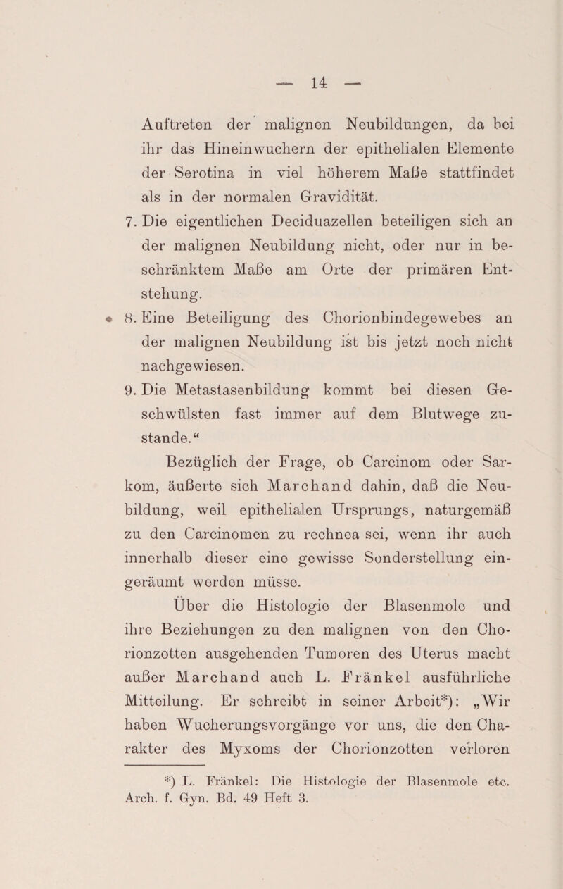 Auftreten der malignen Neubildungen, da bei ihr das Hineinwuchern der epithelialen Elemente der Serotina in viel höherem Maße stattfindet als in der normalen Gravidität. 7. Die eigentlichen Deciduazellen beteiligen sich an der malignen Neubildung nicht, oder nur in be¬ schränktem Maße am Orte der primären Ent¬ stehung. • 8. Eine Beteiligung des Chorionbindegewebes an der malignen Neubildung ist bis jetzt noch nicht nachgewiesen. 9. Die Metastasenbildung kommt bei diesen Ge¬ schwülsten fast immer auf dem Blutwege zu¬ stande.“ Bezüglich der Frage, ob Carcinom oder Sar¬ kom, äußerte sich Marchand dahin, daß die Neu¬ bildung, weil epithelialen Ursprungs, naturgemäß zu den Carcinomen zu rechnea sei, wenn ihr auch innerhalb dieser eine gewisse Sonderstellung ein¬ geräumt werden müsse. Über die Histologie der Blasenmole und ihre Beziehungen zu den malignen von den Cho¬ rionzotten ausgehenden Tumoren des Uterus macht außer Marchand auch L. Fränkel ausführliche Mitteilung. Er schreibt in seiner Arbeit*)- „Wir haben Wucherungsvorgänge vor uns, die den Cha¬ rakter des Myxoms der Chorionzotten verloren *) L. Fränkel: Die Histologie der Blasenmole etc. Arch. f. Gyn. Bd. 49 Heft 3.