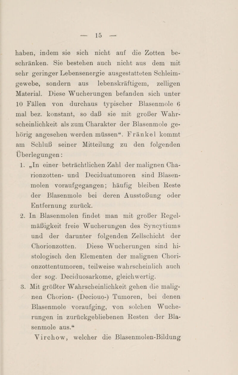 haben, indem sie sich nicht auf die Zotten be¬ schränken. Sie bestehen auch nicht aus dem mit sehr geringer Lebensenergie ausgestatteten Schleim¬ gewebe, sondern aus lebenskräftigem, zelligen Material. Diese Wucherungen befanden sich unter 10 Fällen von durchaus typischer Blasenmole 6 mal bez. konstant, so daß sie mit großer Wahr¬ scheinlichkeit als zum Charakter der Blasenmole ge¬ hörig angesehen werden müssen“. Fränkel kommt am Schluß seiner Mitteilung zu den folgenden Überlegungen: 1. „In einer beträchtlichen Zahl der malignen Cha- rionzotten- und Deciduatumoren sind Blasen¬ molen voraufgegangen; häufig bleiben Beste der Blasenmole bei deren Ausstoßung oder Entfernung zurück. 2. In Blasenmolen findet man mit großer Regel¬ mäßigkeit freie Wucherungen des Syncytiums und der darunter folgenden Zellschicht der Chorionzotten. Diese Wucherungen sind hi¬ stologisch den Elementen der malignen Chori¬ onzottentumoren, teilweise wahrscheinlich auch der sog. Deciduosarkome, gleichwertig. 3. Mit größter Wahrscheinlichkeit gehen die malig¬ nen Chorion- (Deciouo-) Tumoren, bei denen Blasenmole voraufging, von solchen Wuche¬ rungen in zurückgebliebenen Besten der Bla¬ senmole aus.“ Yirchow, welcher die Blasenmolen-Bildung