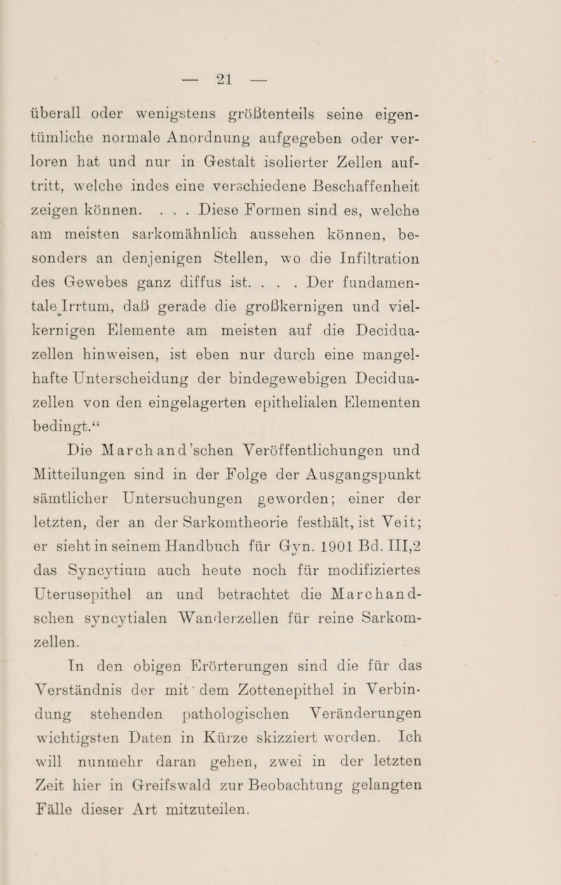 überall oder wenigstens größtenteils seine eigen¬ tümliche normale Anordnung aufgegeben oder ver¬ loren hat und nur in Gestalt isolierter Zellen auf- tritt, welche indes eine verschiedene Beschaffenheit zeigen können. . . . Diese Formen sind es, welche am meisten sarkomähnlich aussehen können, be¬ sonders an denjenigen Stellen, wo die Infiltration des Gewebes ganz diffus ist. . . . Der fundamen- talejrrtum, daß gerade die großkernigen und viel¬ kernigen Elemente am meisten auf die Decidua- zellen hinweisen, ist eben nur durch eine mangel¬ hafte Unterscheidung der bindegewebigen Decidua- zellen von den eingelagerten epithelialen Elementen bedingt.“ Die M arch an d 'sehen Veröffentlichungen und Mitteilungen sind in der Folge der Ausgangspunkt sämtlicher Untersuchungen geworden; einer der letzten, der an der Sarkomtheorie festhält, ist Veit; er sieht in seinem Handbuch für Gyn. 1901 Bd. III,2 das Syncytium auch heute noch für modifiziertes Uterusepithel an und betrachtet die Marchand- schen syncytialen Wanderzellen für reine Sarkom¬ zellen. In den obigen Erörterungen sind die für das Verständnis der mit'dem Zottenepithel in Verbin¬ dung stehenden pathologischen Veränderungen wichtigsten Daten in Kürze skizziert worden. Ich will nunmehr daran gehen, zwei in der letzten Zeit hier in Greifswald zur Beobachtung gelangten Fälle dieser Art mitzuteilen.