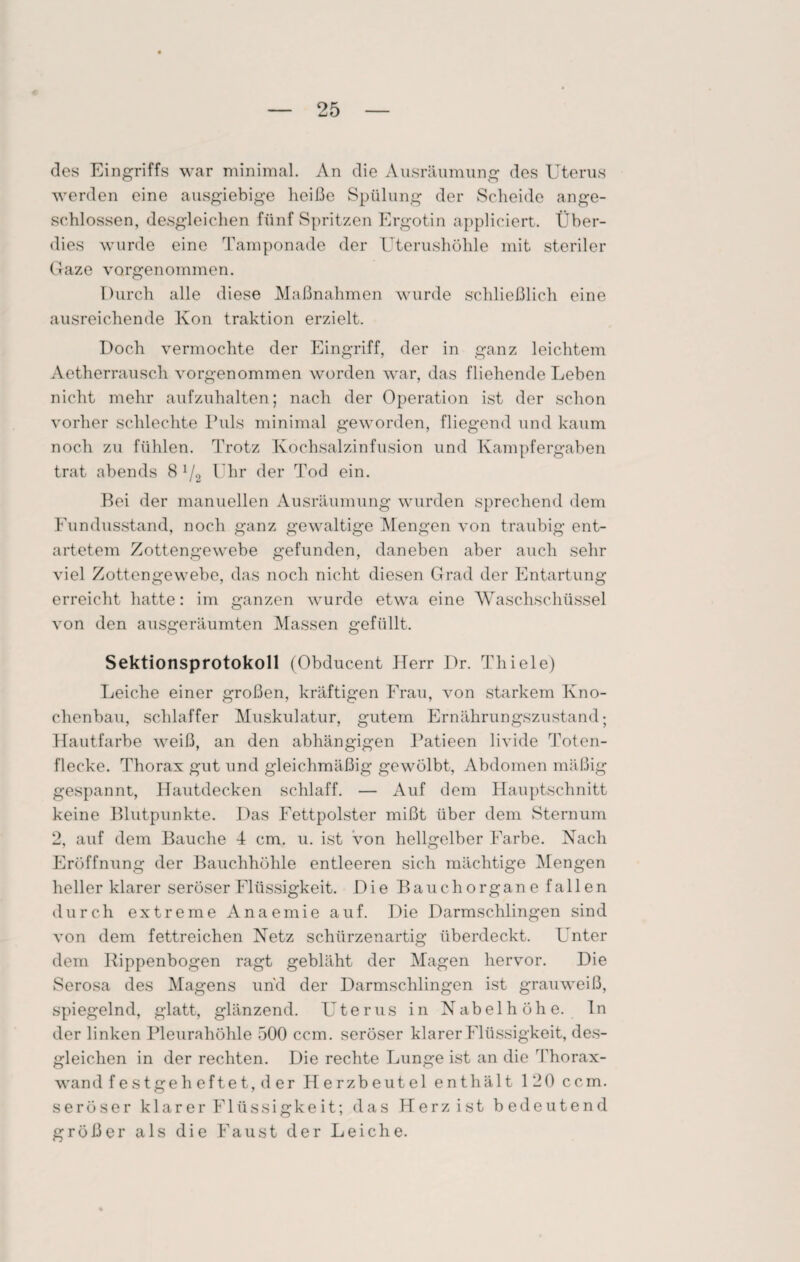 des Eingriffs war minimal. An die Ausräumung des Uterus werden eine ausgiebige heiße Spülung der Scheide ange¬ schlossen, desgleichen fünf Spritzen Ergotin appliciert. Über¬ dies wurde eine Tamponade der Uterushöhle mit steriler Gaze vorgenommen. Durch alle diese Maßnahmen wurde schließlich eine ausreichende Kon traktion erzielt. Doch vermochte der Eingriff, der in ganz leichtem Aetherrausch vorgenommen worden war, das fliehende Leben nicht mehr aufzuhalten; nach der Operation ist der schon vorher schlechte Puls minimal geworden, fliegend und kaum noch zu fühlen. Trotz Kochsalzinfusion und Kampfergahen trat abends 8 1/2 Uhr der Tod ein. Bei der manuellen Ausräumung wurden sprechend dem Fundusstand, noch ganz gewaltige Mengen von traubig ent¬ artetem Zottengewebe gefunden, daneben aber auch sehr viel Zottengewebe, das noch nicht diesen Grad der Entartung erreicht hatte: im ganzen wurde etwa eine Waschschüssel von den ausgeräumten Massen gefüllt. Sektionsprotokoll (Obducent Herr Dr. Thiele) Leiche einer großen, kräftigen Frau, von starkem Kno¬ chenbau, schlaffer Muskulatur, gutem Ernährungszustand; Hautfarbe weiß, an den abhängigen Patieen livide Toten¬ flecke. Thorax gut und gleichmäßig gewölbt, Abdomen mäßig gespannt, Hautdecken schlaff. — Auf dem Hauptschnitt keine Blutpunkte. Das Fettpolster mißt über dem Sternum 2, auf dem Bauche 4 cm. u. ist von hellgelber Farbe. Nach Eröffnung der Bauchhöhle entleeren sich mächtige Mengen heller klarer seröser Flüssigkeit. Die Bauchorgane fallen durch extreme Anaemie auf. Die Darmschlingen sind von dem fettreichen Netz schürzenartig überdeckt. Unter dem Rippenbogen ragt gebläht der Magen hervor. Die Serosa des Magens und der Darmschlingen ist grauweiß, spiegelnd, glatt, glänzend. Uterus in Nabelhöhe, ln der linken Pleurahöhle 500 ccm. seröser klarer Flüssigkeit, des¬ gleichen in der rechten. Die rechte Lunge ist an die Thorax¬ wand festgeheftet, der Herzbeutel enthält 120 ccm. seröser klarer Flüssigkeit; das Herz ist bedeutend größer als die Faust der Leiche.