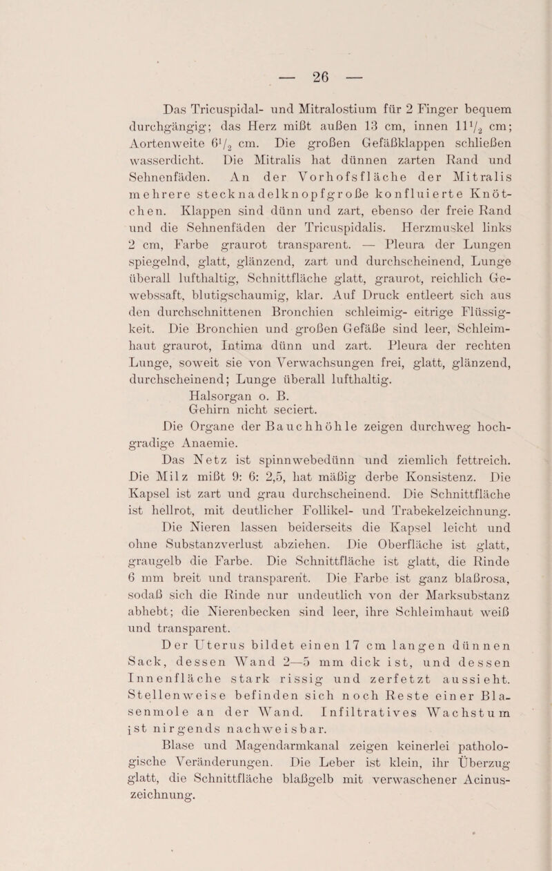 Das Tricuspidal- und Mitralostium für 2 Finger bequem durchgängig; das Herz mißt außen 13 cm, innen 11 x/2 cm; Aortenweite 6V2 cm. Die großen Gefäßklappen schließen wasserdicht. Die Mitralis hat dünnen zarten Rand und Sehnenfäden. An der Vorhofs fläche der Mitralis mehrere stecknadelknopfgroße konfluierte Knöt¬ chen. Klappen sind dünn und zart, ebenso der freie Rand und die Sehnenfäden der Tricuspidalis. Herzmuskel links 2 cm, Farbe graurot transparent. — Pleura der Lungen spiegelnd, glatt, glänzend, zart und durchscheinend, Lunge überall lufthaltig, Schnittfläche glatt, graurot, reichlich Ge- webssaft, blutigschaumig, klar. Auf Druck entleert sich aus den durchschnittenen Bronchien schleimig- eitrige Flüssig¬ keit. Die Bronchien und großen Gefäße sind leer, Schleim¬ haut graurot, Intima dünn und zart. Pleura der rechten Lunge, soweit sie von Verwachsungen frei, glatt, glänzend, durchscheinend; Lunge überall lufthaltig. Halsorgan o. B. Gehirn nicht seciert. Die Organe der Bauchhöhle zeigen durchweg hoch¬ gradige Anaemie. Das Netz ist spinnwebedünn und ziemlich fettreich. Die Milz mißt 9: 6: 2,5, hat mäßig derbe Konsistenz. Die Kapsel ist zart und grau durchscheinend. Die Schnittfläche ist hellrot, mit deutlicher Follikel- und Trabekelzeichnung. Die Nieren lassen beiderseits die Kapsel leicht und ohne Substanzverlust abziehen. Die Oberfläche ist glatt, graugelb die Farbe. Die Schnittfläche ist glatt, die Rinde 6 mm breit und transparent. Die Farbe ist ganz blaßrosa, sodaß sich die Rinde nur undeutlich von der Marksubstanz abhebt; die Nierenbecken sind leer, ihre Schleimhaut weiß und transparent. Der Uterus bildet einen 17 cm langen dünnen Sack, dessen Wand 2—5 mm dick ist, und dessen Innenfläche stark rissig und zerfetzt aussieht. Stellenweise befinden sich noch Reste einer Bla¬ senmole an der Wand. Infiltratives Wachstum ist nirgends nachweisbar. Blase und Magendarmkanal zeigen keinerlei patholo¬ gische Veränderungen. Die Leber ist klein, ihr Überzug- glatt, die Schnittfläche blaßgelb mit verwaschener Acinus- zeichnung.