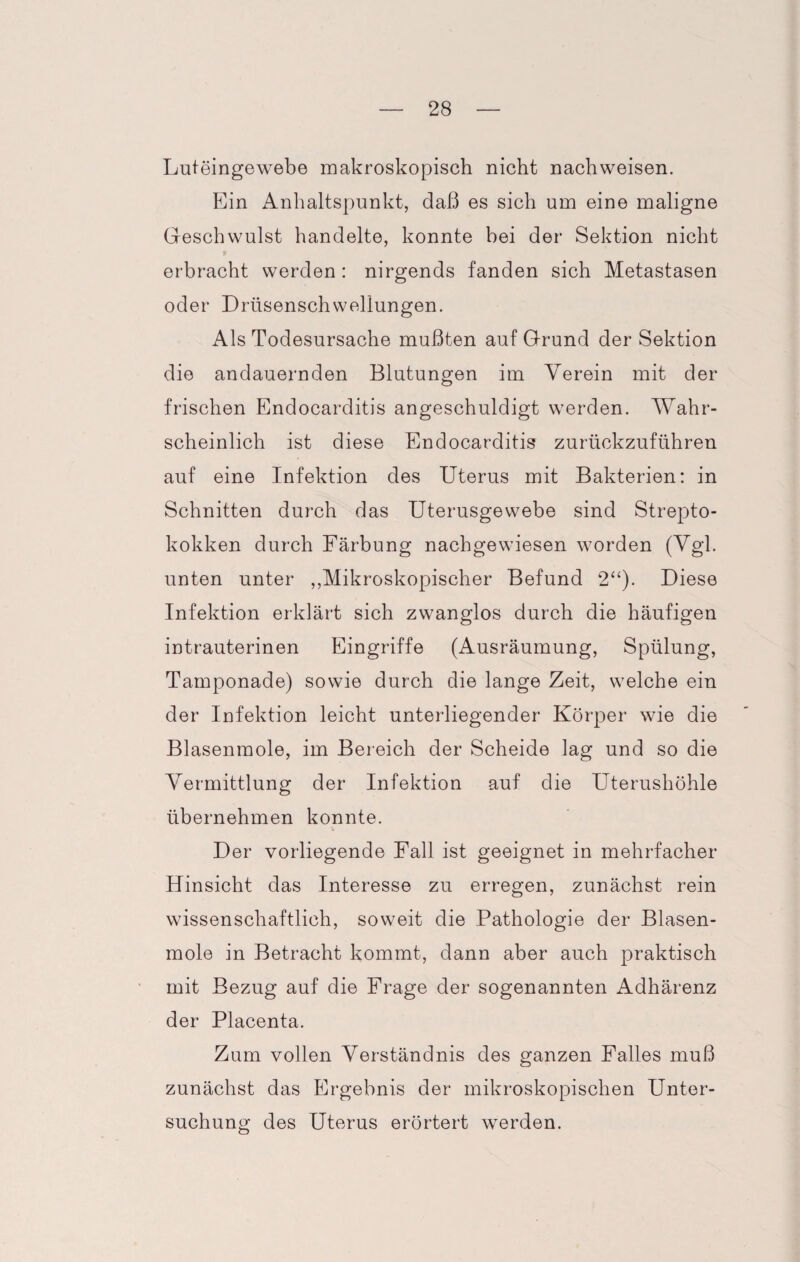 Luteingewebe makroskopisch nicht nachweisen. Ein Anhaltspunkt, daß es sich um eine maligne Geschwulst handelte, konnte bei der Sektion nicht erbracht werden : nirgends fanden sich Metastasen oder Drüsenschwellungen. Als Todesursache mußten auf Grund der Sektion die andauernden Blutungen im Verein mit der frischen Endocarditis angeschuldigt werden. Wahr¬ scheinlich ist diese Endocarditis zurückzuführen auf eine Infektion des Uterus mit Bakterien: in Schnitten durch das Uterusgewebe sind Strepto¬ kokken durch Färbung nachgewiesen worden (Vgl. unten unter „Mikroskopischer Befund 2“). Diese Infektion erklärt sich zwanglos durch die häufigen intrauterinen Eingriffe (Ausräumung, Spülung, Tamponade) sowie durch die lange Zeit, welche ein der Infektion leicht unterliegender Körper wie die Blasenmole, im Bereich der Scheide lag und so die Vermittlung der Infektion auf die Uterushöhle übernehmen konnte. Der vorliegende Fall ist geeignet in mehrfacher Hinsicht das Interesse zu erregen, zunächst rein wissenschaftlich, soweit die Pathologie der Blasen¬ mole in Betracht kommt, dann aber auch praktisch mit Bezug auf die Frage der sogenannten Adhärenz der Placenta. Zum vollen Verständnis des ganzen Falles muß zunächst das Ergebnis der mikroskopischen Unter¬ suchung des Uterus erörtert werden.