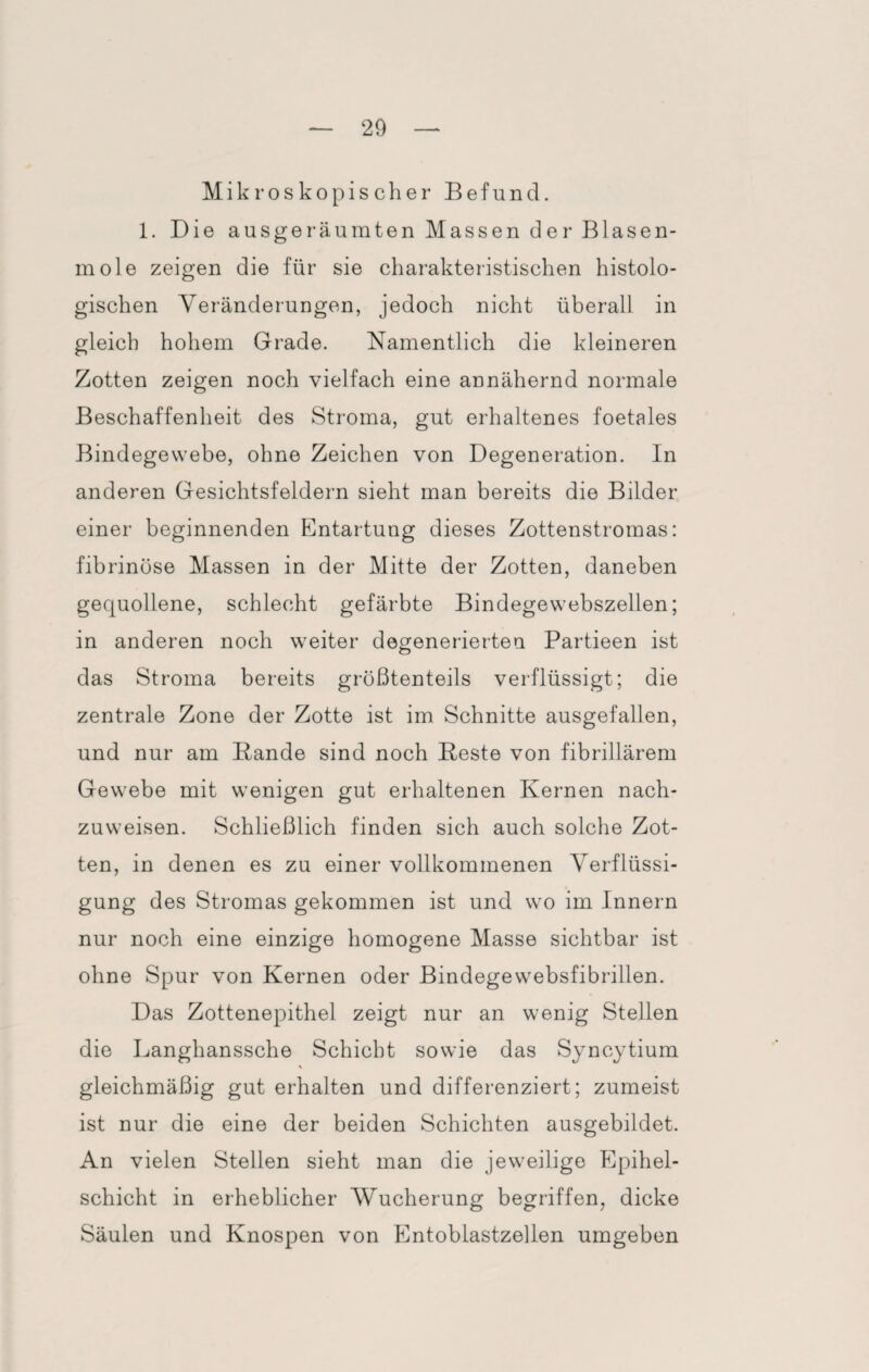 Mikroskopischer Befund. 1. Die ausgeräumten Massen der Blasen¬ mole zeigen die für sie charakteristischen histolo¬ gischen Veränderungen, jedoch nicht überall in gleich hohem Grade. Namentlich die kleineren Zotten zeigen noch vielfach eine annähernd normale Beschaffenheit des Stroma, gut erhaltenes foetales Bindegewebe, ohne Zeichen von Degeneration. In anderen Gesichtsfeldern sieht man bereits die Bilder einer beginnenden Entartung dieses Zottenstromas: fibrinöse Massen in der Mitte der Zotten, daneben gequollene, schlecht gefärbte Bindegewebszellen; in anderen noch weiter degenerierten Partieen ist das Stroma bereits größtenteils verflüssigt; die zentrale Zone der Zotte ist im Schnitte ausgefallen, und nur am Bande sind noch Beste von fibrillärem Gewebe mit wenigen gut erhaltenen Kernen nach¬ zuweisen. Schließlich finden sich auch solche Zot¬ ten, in denen es zu einer vollkommenen Verflüssi¬ gung des Stromas gekommen ist und wo im Innern nur noch eine einzige homogene Masse sichtbar ist ohne Spur von Kernen oder Bindegewebsfibrillen. Das Zottenepithel zeigt nur an wenig Stellen die Langhanssche Schicht sowie das Syncytium gleichmäßig gut erhalten und differenziert; zumeist ist nur die eine der beiden Schichten ausgebildet. An vielen Stellen sieht man die jeweilige Epihel¬ schicht in erheblicher Wucherung begriffen, dicke Säulen und Knospen von Entoblastzellen umgeben