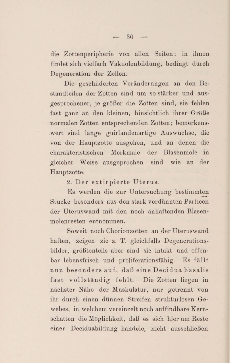 die Zottenperipherie von allen Seiten: in ihnen findet sich vielfach Vakuolenbildung, bedingt durch Degeneration der Zellen. Die geschilderten Veränderungen an den Be¬ standteilen der Zotten sind um so stärker und aus¬ gesprochener, je größer die Zotten sind, sie fehlen fast ganz an den kleinen, hinsichtlich ihrer Größe normalen Zotten entsprechenden Zotten; bemerkens¬ wert sind lange guirlandenartige Auswüchse, die von der Hauptzotte ausgehen, und an denen die charakteristischen Merkmale der Blasenmole in gleicher Weise ausgeprochen sind wie an der Hauptzotte. 2. Der extirpierte Uterus. Es werden die zur Untersuchung bestimmten Stücke besonders aus den stark verdünnten Partieen der Uteruswand mit den noch anhaftenden Blasen¬ molenresten entnommen. Soweit noch Chorionzotten an der Uteruswand haften, zeigen zie z. T. gleichfalls Degenerations¬ bilder, größtenteils aber sind sie intakt und offen¬ bar lebensfrisch und proliferationsfähig. Es fällt nun besonders auf, daß eine Decidua b’asalis fast vollständig fehlt. Die Zotten liegen in nächster Nähe der Muskulatur, nur getrennt von ihr durch einen dünnen Streifen strukturlosen Ge¬ webes, in welchem vereinzelt noch auffindbare Kern¬ schatten die Möglichkeit, daß es sich hier um Beste einer Deciduabildung handele, nicht ausschließen
