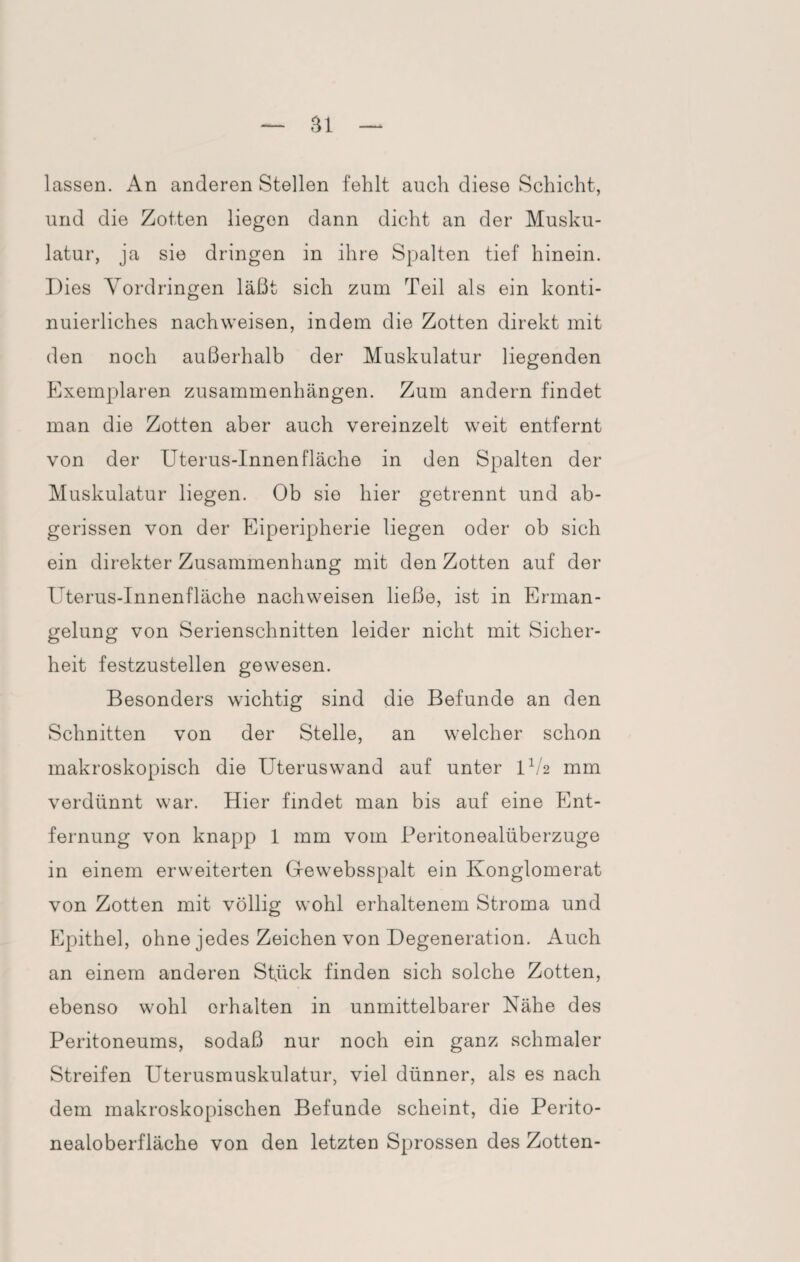 lassen. An anderen Stellen fehlt auch diese Schicht, und die Zotten liegen dann dicht an der Musku¬ latur, ja sie dringen in ihre Spalten tief hinein. Dies Vordringen läßt sich zum Teil als ein konti¬ nuierliches nachweisen, indem die Zotten direkt mit den noch außerhalb der Muskulatur liegenden Exemplaren Zusammenhängen. Zum andern findet man die Zotten aber auch vereinzelt weit entfernt von der Uterus-Innenfläche in den Spalten der Muskulatur liegen. Ob sie hier getrennt und ab¬ gerissen von der Eiperipherie liegen oder ob sich ein direkter Zusammenhang mit den Zotten auf der Uterus-Innenfläche nachweisen ließe, ist in Erman¬ gelung von Serienschnitten leider nicht mit Sicher¬ heit festzustellen gewesen. Besonders wichtig sind die Befunde an den Schnitten von der Stelle, an welcher schon makroskopisch die Uteruswand auf unter 1V2 mm verdünnt war. Hier findet man bis auf eine Ent¬ fernung von knapp 1 mm vom Peritonealüberzuge in einem erweiterten Gfewebsspalt ein Konglomerat von Zotten mit völlig wohl erhaltenem Stroma und Epithel, ohne jedes Zeichen von Degeneration. Auch an einem anderen Stfick finden sich solche Zotten, ebenso wohl erhalten in unmittelbarer Nähe des Peritoneums, sodaß nur noch ein ganz schmaler Streifen Uterusmuskulatur, viel dünner, als es nach dem makroskopischen Befunde scheint, die Perito¬ nealoberfläche von den letzten Sprossen des Zotten-