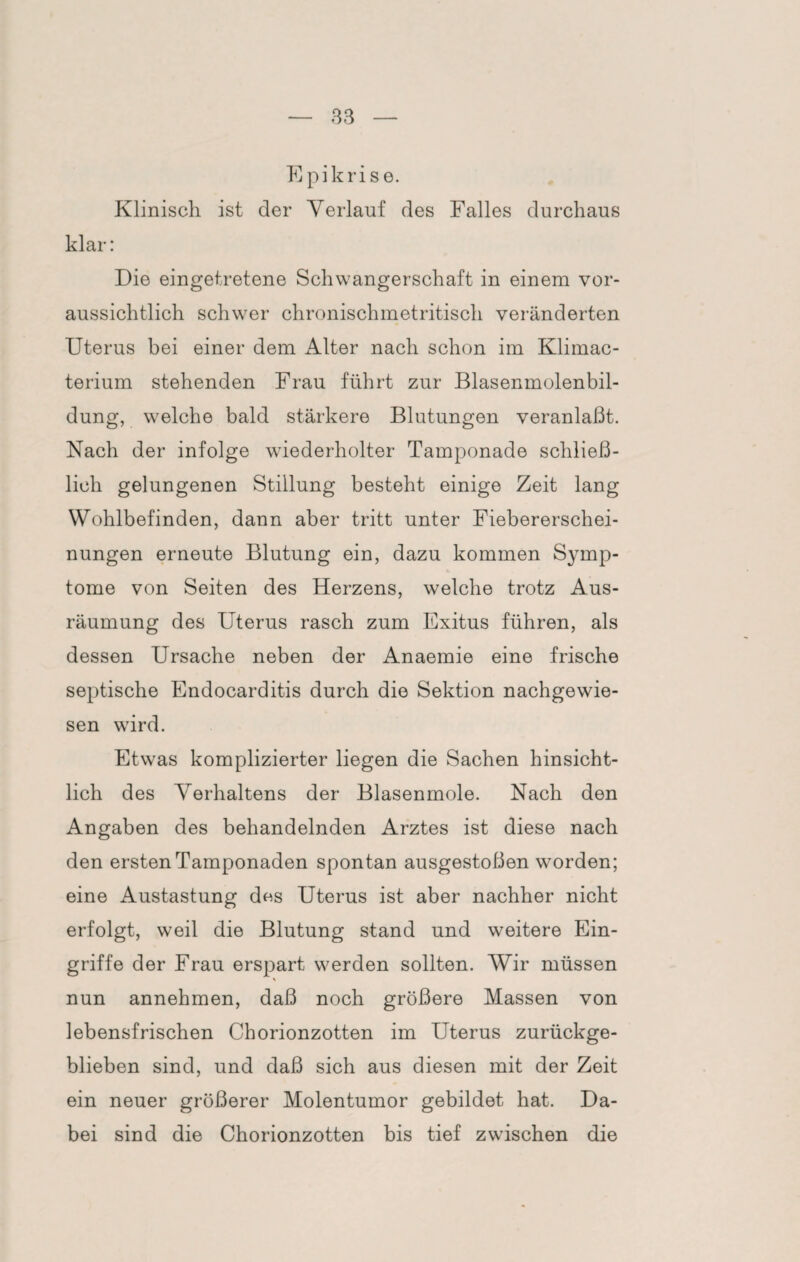 E pikri s e. Klinisch ist der Verlauf des Falles durchaus klar: Die eingetretene Schwangerschaft in einem vor¬ aussichtlich schwer chronischmetritisch veränderten Uterus bei einer dem Alter nach schon im Klimac- terium stehenden Frau führt zur Blasenmolenbil¬ dung, welche bald stärkere Blutungen veranlaßt. Nach der infolge wiederholter Tamponade schließ¬ lich gelungenen Stillung besteht einige Zeit lang Wohlbefinden, dann aber tritt unter Fiebererschei¬ nungen erneute Blutung ein, dazu kommen Symp¬ tome von Seiten des Herzens, welche trotz Aus¬ räumung des Uterus rasch zum Exitus führen, als dessen Ursache neben der Anaemie eine frische septische Endocarditis durch die Sektion nachgewie¬ sen wird. Etwas komplizierter liegen die Sachen hinsicht¬ lich des Verhaltens der Blasenmole. Nach den Angaben des behandelnden Arztes ist diese nach den ersten Tamponaden spontan ausgestoßen worden; eine Austastung dos Uterus ist aber nachher nicht erfolgt, weil die Blutung stand und weitere Ein¬ griffe der Frau erspart werden sollten. Wir müssen \ nun annehmen, daß noch größere Massen von lebensfrischen Chorionzotten im Uterus zurückge¬ blieben sind, und daß sich aus diesen mit der Zeit ein neuer größerer Molentumor gebildet hat. Da¬ bei sind die Chorionzotten bis tief zwischen die
