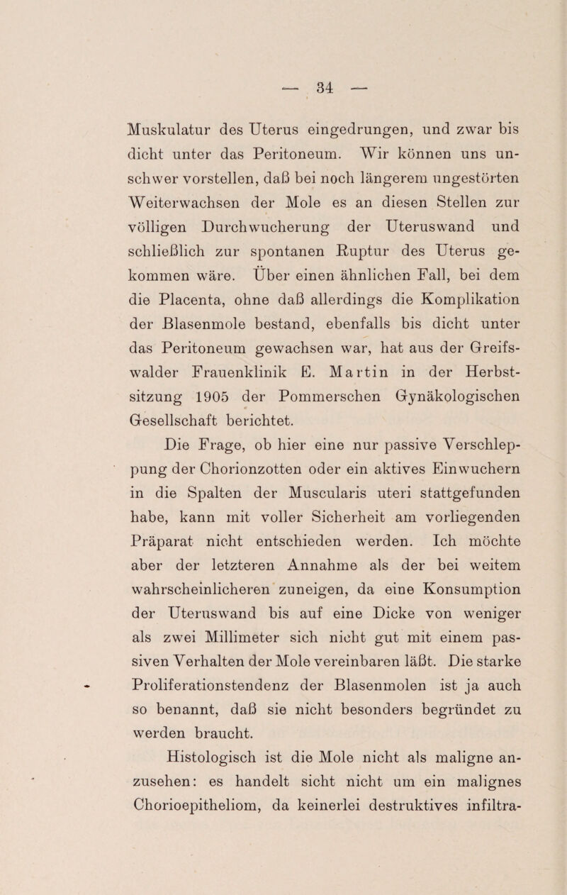 Muskulatur des Uterus eingedrungen, und zwar bis dicht unter das Peritoneum. Wir können uns un¬ schwer vorstellen, daß bei noch längerem ungestörten Weiterwachsen der Mole es an diesen Stellen zur völligen Durch Wucherung der Uterus wand und schließlich zur spontanen Ruptur des Uterus ge¬ kommen wäre. Über einen ähnlichen Fall, bei dem die Placenta, ohne daß allerdings die Komplikation der Blasenmole bestand, ebenfalls bis dicht unter das Peritoneum gewachsen war, hat aus der Greifs- walder Frauenklinik E. Martin in der Herbst¬ sitzung 1905 der Pommerschen Gynäkologischen Gesellschaft berichtet. Die Frage, ob hier eine nur passive Verschlep¬ pung der Chorionzotten oder ein aktives Einwuchern in die Spalten der Muscularis uteri stattgefunden habe, kann mit voller Sicherheit am vorliegenden Präparat nicht entschieden werden. Ich möchte aber der letzteren Annahme als der bei weitem wahrscheinlicheren zuneigen, da eine Konsumption der Uteruswand bis auf eine Dicke von weniger als zwei Millimeter sich nicht gut mit einem pas¬ siven Verhalten der Mole vereinbaren läßt. Die starke Proliferationstendenz der Blasenmolen ist ja auch so benannt, daß sie nicht besonders begründet zu werden braucht. Histologisch ist die Mole nicht als maligne an¬ zusehen: es handelt sicht nicht um ein malignes Chorioepitheliom, da keinerlei destruktives infiltra-