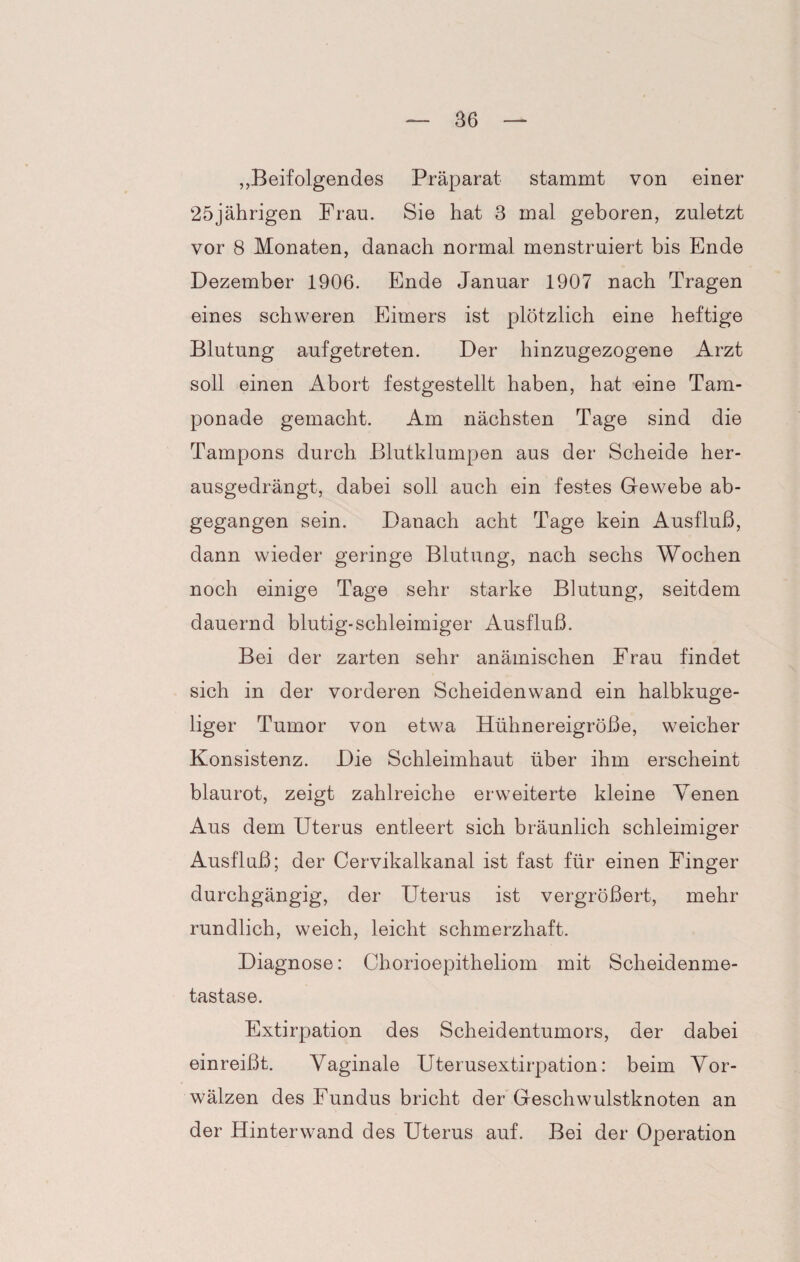 „ Beifolgendes Präparat stammt von einer 25jährigen Frau. Sie hat 3 mal geboren, zuletzt vor 8 Monaten, danach normal menstruiert bis Ende Dezember 1906. Ende Januar 1907 nach Tragen eines schweren Eimers ist plötzlich eine heftige Blutung aufgetreten. Der hinzugezogene Arzt soll einen Abort festgestellt haben, hat eine Tam¬ ponade gemacht. Am nächsten Tage sind die Tampons durch Blutklumpen aus der Scheide her¬ ausgedrängt, dabei soll auch ein festes Gewebe ab¬ gegangen sein. Danach acht Tage kein Ausfluß, dann wieder geringe Blutung, nach sechs Wochen noch einige Tage sehr starke Blutung, seitdem dauernd blutig-schleimiger Ausfluß. Bei der zarten sehr anämischen Frau findet sich in der vorderen Scheidenwand ein halbkuge¬ liger Tumor von etwa Hühnereigröße, weicher Konsistenz. Die Schleimhaut über ihm erscheint blaurot, zeigt zahlreiche erweiterte kleine Venen Aus dem Uterus entleert sich bräunlich schleimiger Ausfluß; der Cervikalkanal ist fast für einen Finger durchgängig, der Uterus ist vergrößert, mehr rundlich, weich, leicht schmerzhaft. Diagnose: Chorioepitheliom mit Scheidenme¬ tastase. Extirpation des Scheidentumors, der dabei einreißt. Vaginale Uterusextirpation: beim Vor¬ wälzen des Fundus bricht der Geschwulstknoten an der Hinterwand des Uterus auf. Bei der Operation