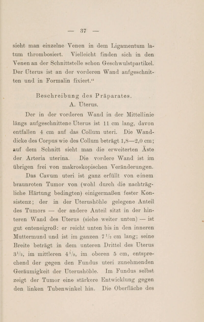 sieht man einzelne Yenen in dem Ligamentum la- tum thrombosiert. Vielleicht finden sich in den Yenen an der Schnittstelle schon Geschwulstpartikel. Der Uterus ist an der vorderen Wand aufgeschnit¬ ten und in Formalin fixiert.“ Beschreibung des Präparates. A. Uterus. Der in der vorderen Wand in der Mittellinie längs aufgeschnittene Uterus ist 11 cm lang, davon entfallen 4 cm auf das Collum uteri. Die Wand¬ dicke des Corpus wie des Collum beträgt 1,8—2,0 cm; auf dem Schnitt sieht man die erweiterten Aste der Arteria uterina. Die vordere AVand ist im übrigen frei von makroskopischen Veränderungen. Das Cavum uteri ist ganz erfüllt von einem braunroten Tumor von (wohl durch die nachträg¬ liche Härtung bedingten) einigermaßen fester Kon¬ sistenz ; der in der Uterushöhle gelegene Anteil des Tumors — der andere Anteil sitzt in der hin¬ teren Wand des Uterus (siehe weiter unten) — ist gut enteneigroß: er reicht unten bis in den inneren Muttermund und ist im ganzen 7 1/2 cm lang; seine Breite beträgt in dem unteren Drittel des Uterus 3V2, im mittleren 4V2, im oberen 5 cm, entspre¬ chend der gegen den Fundus uteri zunehmenden Geräumigkeit der Uterushöhle. Im Fundus selbst zeigt der Tumor eine stärkere Entwicklung gegen den linken Tubenwinkel hin. Die Oberfläche des