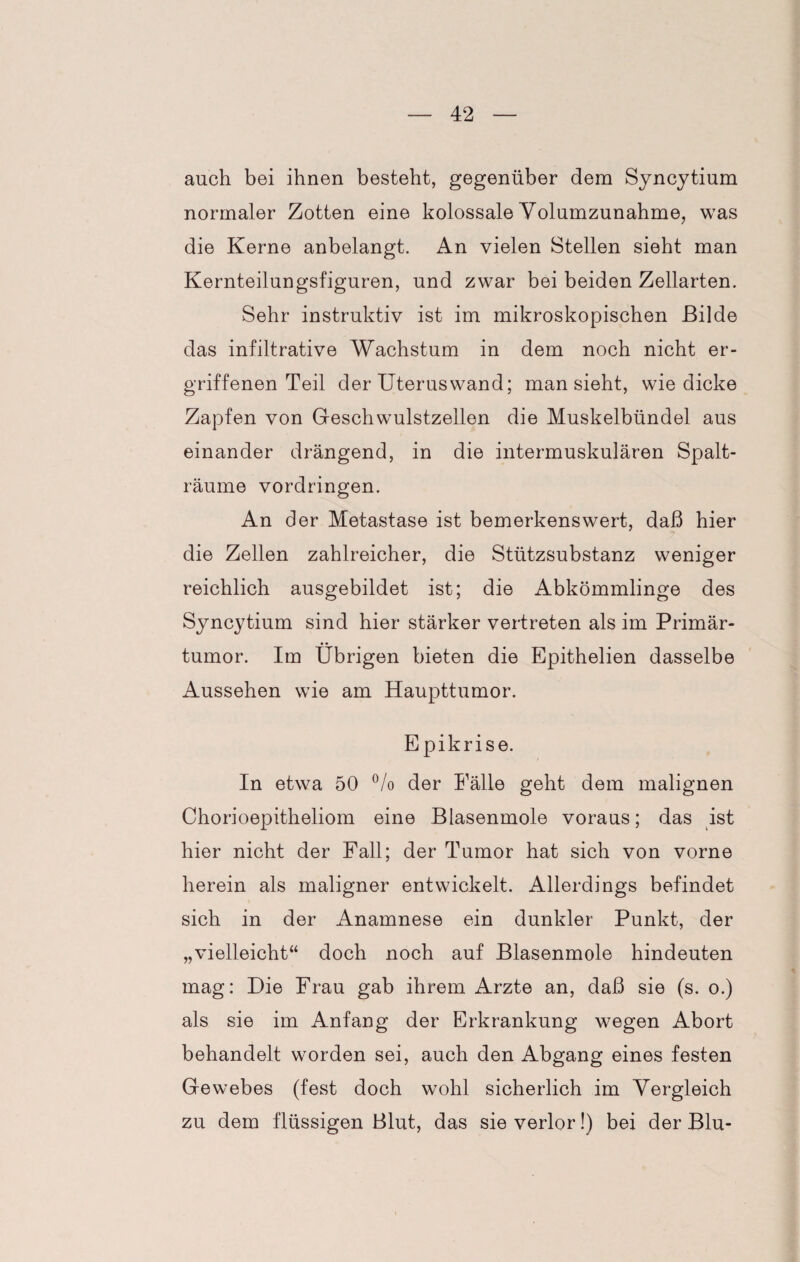 auch bei ihnen besteht, gegenüber dem Syncytium normaler Zotten eine kolossale Volumzunahme, was die Kerne anbelangt. An vielen Stellen sieht man Kernteilungsfiguren, und zwar bei beiden Zellarten. Sehr instruktiv ist im mikroskopischen Bilde das infiltrative Wachstum in dem noch nicht er¬ griffenen Teil der Uterus wand; man sieht, wie dicke Zapfen von Geschwulstzellen die Muskelbündel aus einander drängend, in die intermuskulären Spalt¬ räume Vordringen. An der Metastase ist bemerkenswert, daß hier die Zellen zahlreicher, die Stützsubstanz weniger reichlich ausgebildet ist; die Abkömmlinge des Syncytium sind hier stärker vertreten als im Primär¬ tumor. Im Übrigen bieten die Epithelien dasselbe Aussehen wie am Haupttumor. Epikrise. In etwa 50 °/o der Fälle geht dem malignen Chorioepitheliom eine Blasenmole voraus; das ist hier nicht der Fall; der Tumor hat sich von vorne herein als maligner entwickelt. Allerdings befindet sich in der Anamnese ein dunkler Punkt, der „vielleicht“ doch noch auf Blasenmole hindeuten mag: Die Frau gab ihrem Arzte an, daß sie (s. o.) als sie im Anfang der Erkrankung wegen Abort behandelt worden sei, auch den Abgang eines festen Gewebes (fest doch wohl sicherlich im Vergleich zu dem flüssigen Blut, das sie verlor!) bei der Blu-