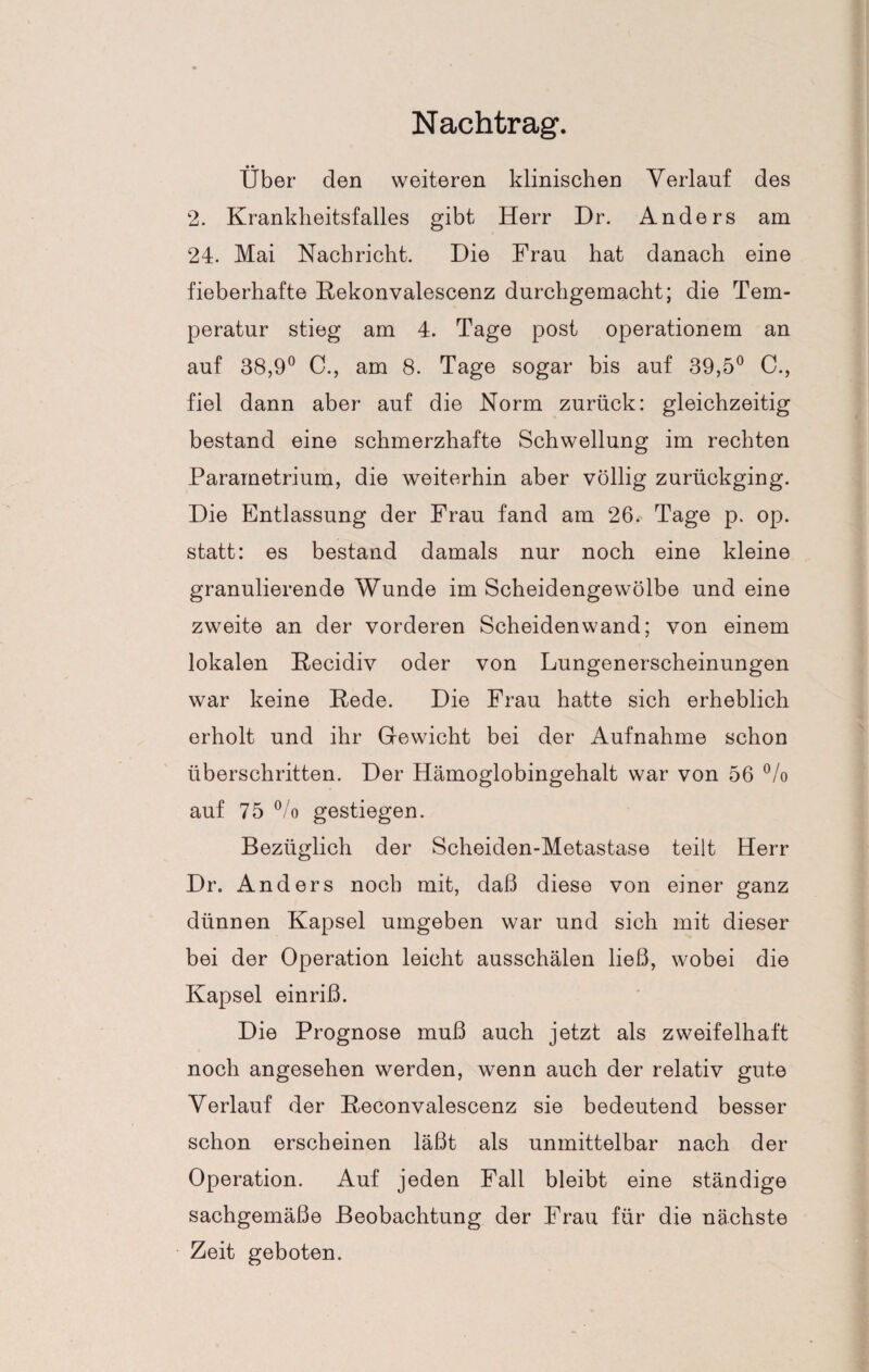 Nachtrag. Über den weiteren klinischen Verlauf des 2. Krankheitsfalles gibt Herr Dr. Anders am 24. Mai Nachricht. Die Frau hat danach eine fieberhafte Rekonvalescenz durchgemacht; die Tem¬ peratur stieg am 4. Tage post operationem an auf 38,9° C., am 8. Tage sogar bis auf 39,5° C., fiel dann aber auf die Norm zurück: gleichzeitig bestand eine schmerzhafte Schwellung im rechten Parametrium, die weiterhin aber völlig zurückging. Die Entlassung der Frau fand am 26. Tage p. op. statt: es bestand damals nur noch eine kleine granulierende Wunde im Scheidengewölbe und eine zweite an der vorderen Scheidenwand; von einem lokalen Recidiv oder von Lungenerscheinungen war keine Rede. Die Frau hatte sich erheblich erholt und ihr Gewicht bei der Aufnahme schon überschritten. Der Hämoglobingehalt war von 56 °/o auf 75 °/o gestiegen. Bezüglich der Scheiden-Metastase teilt Herr Dr. Anders noch mit, daß diese von einer ganz dünnen Kapsel umgeben war und sich mit dieser bei der Operation leicht ausschälen ließ, wobei die Kapsel einriß. Die Prognose muß auch jetzt als zweifelhaft noch angesehen werden, wenn auch der relativ gute Verlauf der Reconvalescenz sie bedeutend besser schon erscheinen läßt als unmittelbar nach der Operation. Auf jeden Fall bleibt eine ständige sachgemäße Beobachtung der Frau für die nächste Zeit geboten.