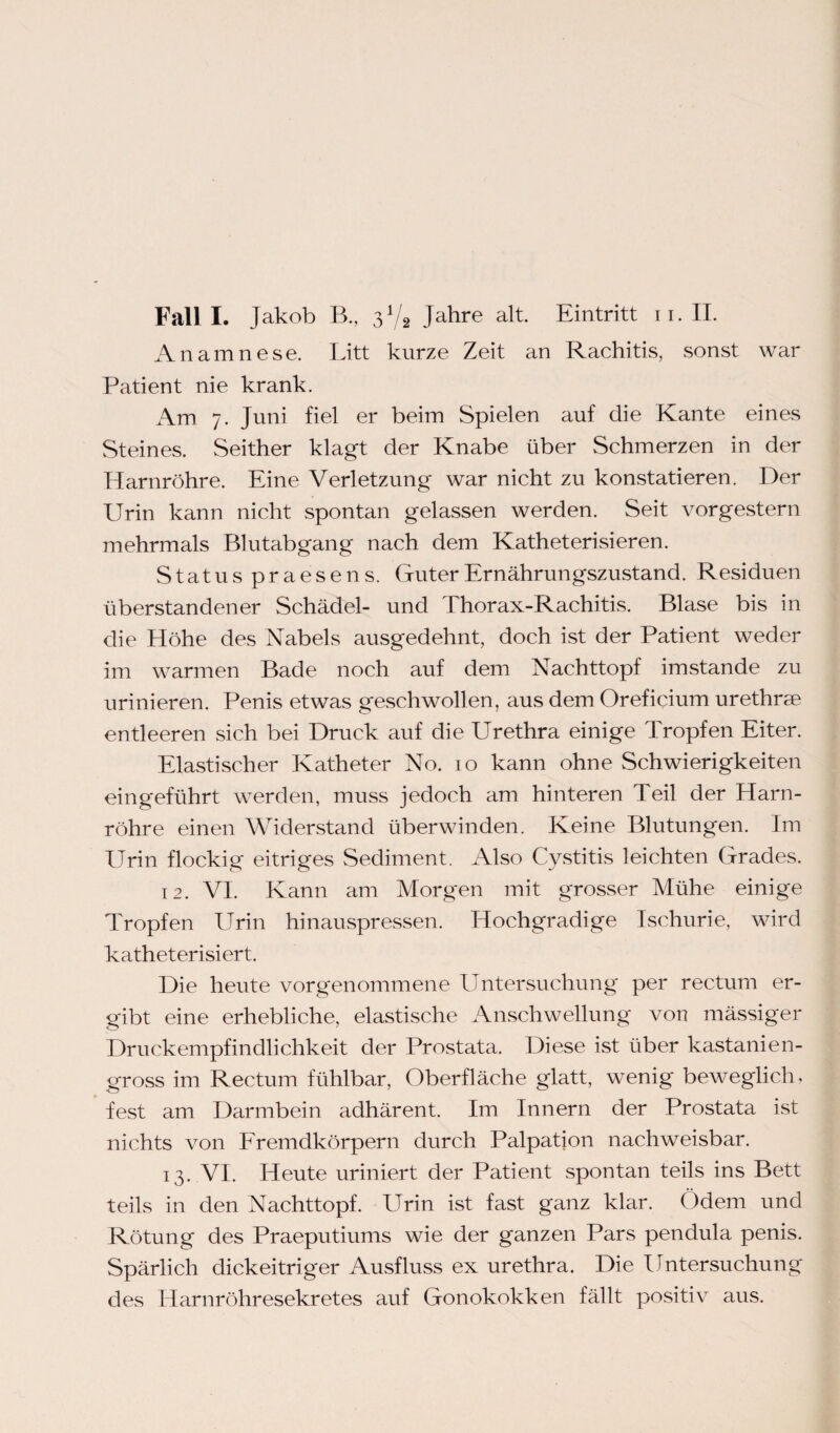 Fall I. Jakob B., Jahre alt. Eintritt n. II. Anamnese. Litt kurze Zeit an Rachitis, sonst war Patient nie krank. Am. 7. Juni fiel er beim Spielen auf die Kante eines Steines. Seither klagt der Knabe über Schmerzen in der Harnröhre. Eine Verletzung war nicht zu konstatieren. Der Urin kann nicht spontan gelassen werden. Seit vorgestern mehrmals Blutabgang nach dem Katheterisieren. Status praesens. Guter Ernährungszustand. Residuen überstandener Schädel- und Thorax-Rachitis. Blase bis in die Höhe des Nabels ausgedehnt, doch ist der Patient weder im warmen Bade noch auf dem Nachttopf imstande zu urinieren. Penis etwas geschwollen, aus dem Oreficium urethrse entleeren sich bei Druck auf die Urethra einige Tropfen Eiter. Elastischer Katheter No. 10 kann ohne Schwierigkeiten eingeführt werden, muss jedoch am hinteren Teil der Harn¬ röhre einen Widerstand überwinden. Keine Blutungen. Im Urin flockig eitriges Sediment. Also Cystitis leichten Grades. 12. VI. Kann am Morgen mit grosser Mühe einige Tropfen Urin hinauspressen. Hochgradige Ischurie, wird katheterisiert. Die heute vorgenommene Untersuchung per rectum er¬ gibt eine erhebliche, elastische Anschwellung von mässiger Druckempfindlichkeit der Prostata. Diese ist über kastanien¬ gross im Rectum fühlbar, Oberfläche glatt, wenig beweglich, fest am Darmbein adhärent. Im Innern der Prostata ist nichts von Fremdkörpern durch Palpation nachweisbar. 13. VI. Heute uriniert der Patient spontan teils ins Bett teils in den Nachttopf. Urin ist fast ganz klar. ()dem und Rötung des Praeputiums wie der ganzen Pars pendula penis. Spärlich dickeitriger Ausfluss ex urethra. Die Untersuchung des Harnröhresekretes auf Gonokokken fällt positiv aus.
