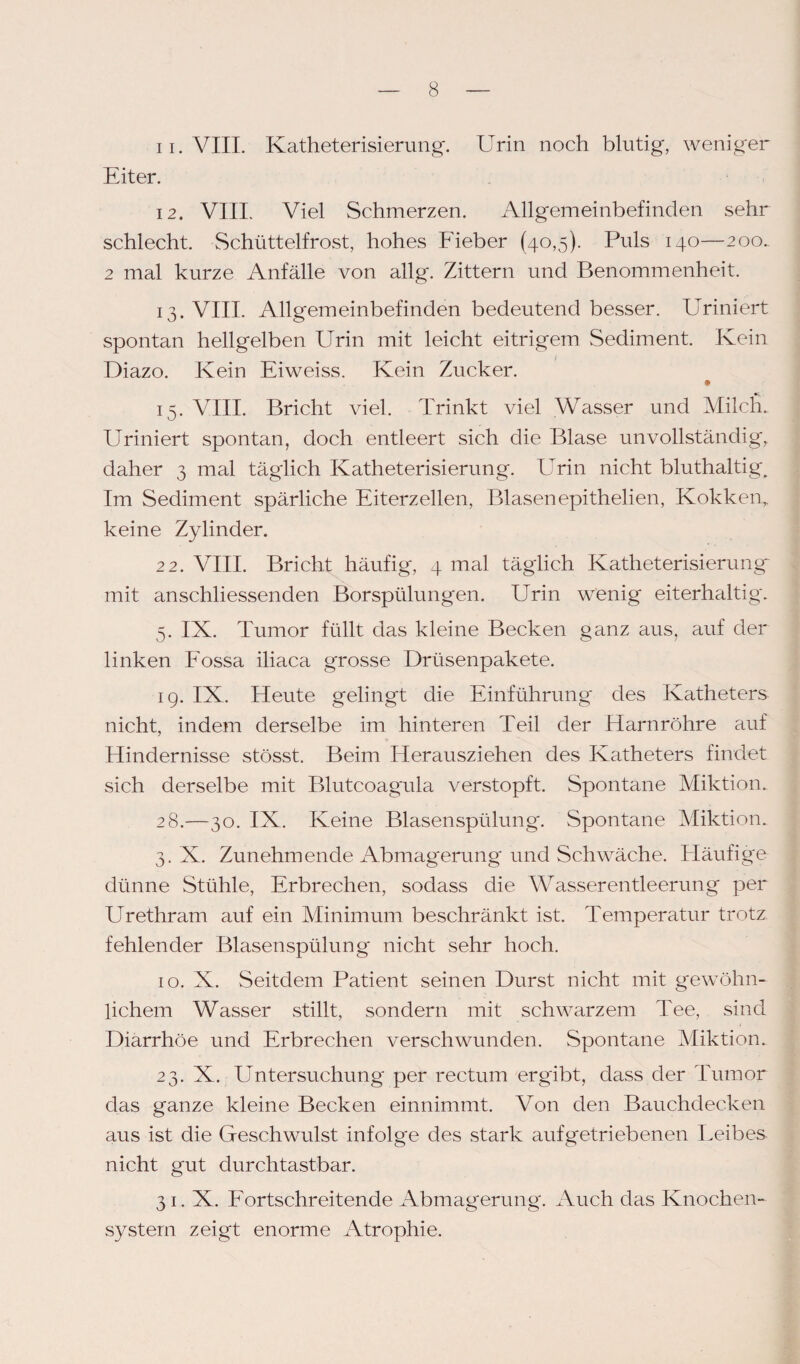 11. VIII. Katheterisierung. Urin noch blutig, weniger Eiter. 12. VIII. Viel Schmerzen. Allgemeinbefinden sehr schlecht. Schüttelfrost, hohes Fieber (40,5). Puls 140—200. 2 mal kurze Anfälle von allg. Zittern und Benommenheit. 13. VIII. Allgemeinbefinden bedeutend besser. Uriniert spontan hellgelben Urin mit leicht eitrigem Sediment. Kein Diazo. Kein Eiweiss. Kein Zucker. 15. VIII. Bricht viel. Trinkt viel Wasser und Milch. Uriniert spontan, doch entleert sich die Blase unvollständig, daher 3 mal täglich Katheterisierung. Urin nicht bluthaltig. Im Sediment spärliche Eiterzellen, Blasenepithelien, Kokken, keine Zylinder. 22. VIII. Bricht häufig, 4 mal täglich Katheterisierung mit anschliessenden Borspülungen. Urin wenig eiterhaltig. 5. IX. Tumor füllt das kleine Becken ganz aus, auf der linken Eossa iliaca grosse Drüsenpakete. 19. IX. Heute gelingt die Einführung des Katheters nicht, indem derselbe im hinteren Teil der Harnröhre auf Hindernisse stösst. Beim Herausziehen des Katheters findet sich derselbe mit Blutcoagula verstopft. Spontane Miktion. 28.—30. IX. Keine Blasenspülung'. Spontane Miktion. 3. X. Zunehmende Abmagerung und Schwäche. Häufige dünne Stühle, Erbrechen, sodass die Wasserentleerung per Urethram auf ein Minimum beschränkt ist. Temperatur trotz fehlender Blasenspülung nicht sehr hoch. 10. X. Seitdem Patient seinen Durst nicht mit gewöhn¬ lichem Wasser stillt, sondern mit schwarzem Tee, sind Diarrhöe und Erbrechen verschwunden. Spontane Miktion. 23. X. Untersuchung per rectum ergibt, dass der Tumor das ganze kleine Becken einnimmt. Von den Bauchdecken aus ist die Geschwulst infolge des stark auf getriebenen Teibes nicht gut durchtastbar. 31. X. Fortschreitende Abmagerung. Auch das Knochen¬ system zeigt enorme Atrophie.