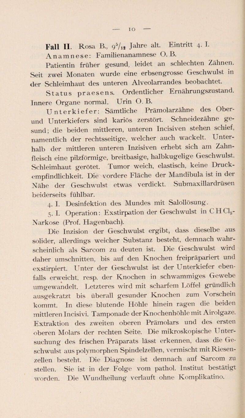IO Fall II. Rosa B., 9V12 Jahre alt Eintritt 4. I. Anamnese: Familienanamnese O. B. Patientin früher gesund, leidet an schlechten Zähnen. Seit zwei Monaten wurde eine erbsengrosse Geschwulst in der Schleimhaut des unteren Alveolarrandes beobachtet. Status praesens. Ordentlicher Ernährungszustand. Innere Organe normal. Urin O. B. Unterkiefer: Sämtliche Prämolarzähne des Ober¬ und Unterkiefers sind kariös zerstört. Schneidezähne ge¬ sund; die beiden mittleren, unteren Incisiven stehen schief, namentlich der rechtsseitige, welcher auch wackelt. Unter¬ halb der mittleren unteren Inzisiven erhebt sich am Zahn¬ fleisch eine pilzförmige, breitbasige, halbkugelige Geschwulst. Schleimhaut gerötet. Tumor weich, elastisch, keine Druck¬ empfindlichkeit. Die vordere Fläche der Mandibula ist in der Nähe der Geschwulst etwas verdickt. Submaxillardrüsen beiderseits fühlbar. 4. I. Desinfektion des Mundes mit Salollösung. 5. I. Operation: Exstirpation der Geschwulst in CHC13- Narkose (Prof. Hagenbach). Die Inzision der Geschwulst ergibt, dass dieselbe aus solider, allerdings weicher Substanz besteht, demnach wahr¬ scheinlich als Sarcom zu deuten ist. Die Geschwulst wird daher Umschnitten, bis auf den Knochen freipräpariert und exstirpiert. Unter der Geschwulst ist der Unterkiefer eben¬ falls erweicht, resp. der Knochen in schwammiges Gewebe umsrewandelt. Fetzteres wird mit scharfem Uöffel gründlich ausgekratzt bis überall gesunder Knochen zum Vorschein kommt. In diese blutende Höhle hinein ragen die beiden mittleren Incisivi. Tamponade der Knochenhöhle mit Airolgaze. Extraktion des zweiten oberen Prämolars und des ersten oberen Molars der rechten Seite. Die mikroskopische Unter¬ suchung des frischen Präparats lässt erkennen, dass die Ge¬ schwulst aus polymorphen Spindelzellen, vermischt mit Riesen¬ zellen besteht. Die Diagnose ist demnach auf Sarcom zu stellen. Sie ist in der Folge vom pathol. Institut bestätigt worden. Die Wundheilung verlauft ohne Komplikatino.
