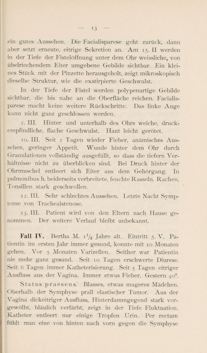 ein gutes Aussehen. Die Facialisparese geht zurück, dann aber setzt erneute, eitrige Sekretion an. Am 15. II werden in der Tiefe der Fistelöffnung unter dem Ohr weissliche, von übelriechendem Eiter umgebene Gebilde sichtbar. Ein klei¬ nes Stück mit der Pinzette herausgeholt, zeigt mikroskopisch dieselbe Struktur, wie die exstirpierte Geschwulst. In der Tiefe der Fistel werden polypenartige Gebilde sichtbar, die bis nahe an die Oberfläche reichen. Facialis¬ parese macht keine weitere Rückschritte. Das linke Auge kann nicht ganz geschlossen werden. 2. III. Hinter und unterhalb des Ohrs weiche, druck¬ empfindliche, flache Geschwulst. Haut leicht gerötet. 10. III. Seit 2 Tagen wieder Fieber, anämisches Aus¬ sehen, geringer Appetit. Wunde hinter dem Ohr durch (-rranulationen vollständig ausgefüllt, so dass die tiefem Ver¬ hältnisse nicht zu überblicken sind. Bei Druck hinter der Ohrmuschel entleert sich Eiter aus dem Gehörgang, ln pulmonibus h. beiderseits verbreitete, feuchte Rasseln. Rachen, Tonsillen stark geschwollen. 12. III. Sehr schlechtes Aussehen. Letzte Nacht Symp¬ tome von Trachealstenose. 13. III. Patient wird von den Eltern nach Hause ge¬ nommen. Der weitere Verlauf bleibt unbekannt. Fall IV. Bertha M. 11/2 Jahre alt. Eintritt 5. V. Pa¬ tientin im ersten Jahr immer gesund, konnte mit 10 Monaten gehen. Vor 5 Monaten Varizellen. Seither war Patientin nie mehr ganz gesund. Seit 10 Tagen erschwerte Diurese. Seit 6 Tagen immer Katheterisierung. Seit 5 Tagen eitriger Ausfluss aus der Vagina. Immer etwas Fieber. Gestern 400. Status praesens.' Blasses, etwas mageres Mädchen. Oberhalb der Symphyse prall elastischer Tumor. Aus der Vagina dickeitriger Ausfluss, Hinterdammgegend stark vor¬ gewölbt, bläulich verfärbt, zeigt in der Tiefe Fluktuation. Katheter entleert nur einige Tropfen Urin. Per rectum fühlt man eine von hinten nach vorn gegen die Symphyse