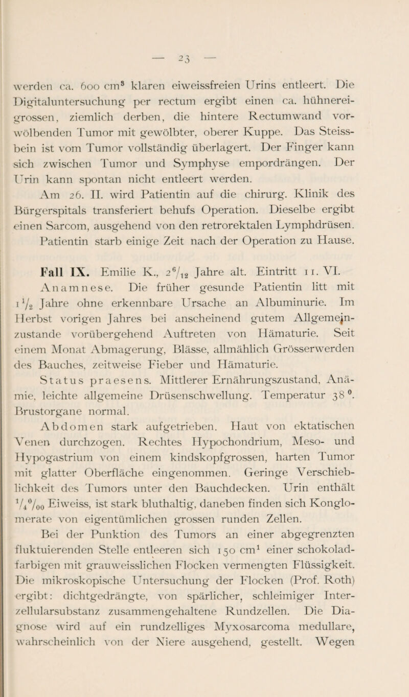 werden ca. 600 cm8 klaren eiweissfreien Urins entleert. Die Digitaluntersuchung per rectum ergibt einen ca. hühnerei¬ grossen, ziemlich derben, die hintere Rectum wand vor¬ wölbenden Tumor mit gewölbter, oberer Kuppe. Das Steiss- bein ist vom Tumor vollständig überlagert. Der Finger kann sich zwischen Tumor und Symphyse empordrängen. Der Urin kann spontan nicht entleert werden. Am 26. II. wird Patientin auf die Chirurg. Klinik des Bürgerspitals transferiert behufs Operation. Dieselbe ergibt einen S^ircom, ausgehend von den retrorektalen Lymphdrüsen. Patientin starb einige Zeit nach der Operation zu Hause. Fall IX. Emilie K., 26/t2 Jahre alt. Eintritt 11. VI. Anamnese. Die früher gesunde Patientin litt mit 11/2 Jahre ohne erkennbare Ursache an Albuminurie. Im Herbst vorigen Jahres bei anscheinend gutem Allgemejn- zustande vorübergehend Auftreten von Hämaturie. Seit einem Monat Abmagerung, Blässe, allmählich Grösserwerden des Bauches, zeitweise Fieber und Hämaturie. Status praesens. Mittlerer Ernährungszustand, Anä¬ mie, leichte allgemeine Drüsenschwellung. Temperatur 38°. Brustorgane normal. Abdomen stark auf getrieben. Haut von ektatischen Venen durchzogen. Rechtes Hypochondrium, Meso- und Hypogastrium von einem kindskopfgrossen, harten Tumor mit glatter Oberfläche eingenommen. Geringe Verschieb¬ lichkeit des Tumors unter den Bauchdecken. ETrin enthält V4%0 Eiweiss, ist stark bluthaltig, daneben finden sich Konglo¬ merate von eigentümlichen grossen runden Zellen. Bei der Punktion des Tumors an einer abgegrenzten fluktuierenden Stelle entleeren sich 150 cm1 einer schokolad- \ farbigen mit grauweisslichen Flocken vermengten Flüssigkeit. Die mikroskopische Untersuchung der Flocken (Prof. Roth) ergibt: dichtgedrängte, von spärlicher, schleimiger Inter¬ zellularsubstanz zusammengehaltene Rundzellen. Die Dia¬ gnose wird auf ein rundzeiliges Myxosarcoma medulläre, wahrscheinlich von der Niere ausgehend, gestellt. Wegen