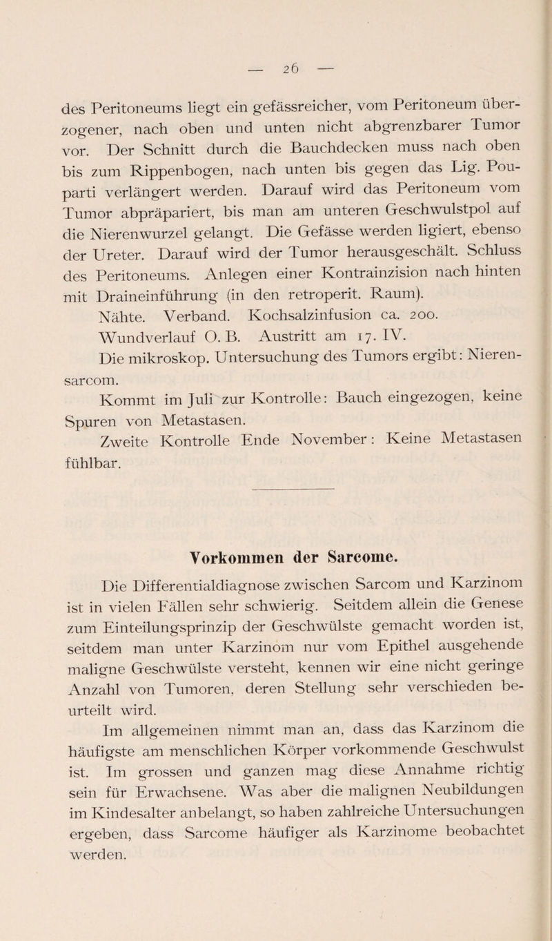 des Peritoneums liegt ein gefässreicher, vom Peritoneum über¬ zogener, nach oben und unten nicht abgrenzbarer Tumor vor. Der Schnitt durch die Bauchdecken muss nach oben bis zum Rippenbogen, nach unten bis gegen das Lig. Pou- parti verlängert werden. Darauf wird das Peritoneum vom Tumor abpräpariert, bis man am unteren Geschwulstpol auf die Nierenwurzel gelangt. Die Gefässe werden ligiert, ebenso der Ureter. Darauf wird der Tumor herausgeschält. Schluss des Peritoneums. Anlegen einer Kontrainzision nach hinten mit Draineinführung (in den retroperit. Raum). Nähte. Verband. Kochsalzinfusion ca. 200. Wundverlauf O. B. Austritt am 17. IV. Die mikroskop. Untersuchung des Tumors ergibt: Nieren- sarcom. Kommt im Juli zur Kontrolle: Bauch eingezogen, keine Spuren von Metastasen. Zweite Kontrolle Ende November: Keine Metastasen fühlbar. Vorkommen der Sarcome. Die Differentialdiagnose zwischen Sarcom und Karzinom ist in vielen Fällen sehr schwierig. Seitdem allein die Genese zum Einteilungsprinzip der Geschwülste gemacht worden ist, seitdem man unter Karzinom nur vom Epithel ausgehende maligne Geschwülste versteht, kennen wir eine nicht geringe Anzahl von Tumoren, deren Stellung sehr verschieden be¬ urteilt wird. Im allgemeinen nimmt man an, dass das Karzinom die häufigste am menschlichen Körper vorkommende Geschwulst ist. Im grossen und ganzen mag diese Annahme richtig sein für Erwachsene. Was aber die malignen Neubildungen im Kindesalter anbelangt, so haben zahlreiche Untersuchungen ergeben, dass Sarcome häufiger als Karzinome beobachtet werden.